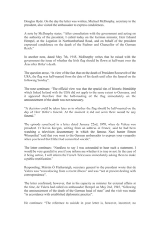 Douglas Hyde. On the day the letter was written, Michael McDunphy, secretary to the
president, also visited the ambassador to express condolences.
A note by McDunphy states: “After consultation with the government and acting on
the authority of the president, I called today on the German minister, Herr Eduard
Hempel, at the Legation in Northumberland Road, and on behalf of the president
expressed condolence on the death of the Fuehrer and Chancellor of the German
Reich.”
In another note, dated May 7th, 1945, McDunphy writes that he raised with the
government the issue of whether the Irish flag should be flown at half-mast over the
Áras after Hitler’s death.
The question arose, “in view of the fact that on the death of President Roosevelt of the
USA, the flag was half-masted from the date of his death until after the funeral on the
following Sunday”.
The note continues: “The official view was that the special ties of historic friendship
which linked Ireland with the USA did not apply to the same extent to Germany, and
it appeared therefore that the half-masting of the flag immediately on the
announcement of the death was not necessary.
“A decision could be taken later as to whether the flag should be half-masted on the
day of Herr Hitler’s funeral. At the moment it did not seem there would be any
funeral.”
The episode resurfaced in a letter dated January 22nd, 1970, when de Valera was
president. Fr Kevin Keegan, writing from an address in France, said he had been
watching a television documentary in which the famous Nazi hunter Simon
Wiesenthal “said that you went to the German ambassador to express your sympathy
when you heard that Hitler had committed suicide”.
The letter continues: “Needless to say I was astounded to hear such a statement. I
would be very grateful to you if you inform me whether it is true or not. In the case of
it being untrue, I will inform the French Television immediately asking them to make
a public rectification.”
Responding, Máirtín Ó Flathartaigh, secretary general to the president wrote that de
Valera was “convalescing from a recent illness” and was “not at present dealing with
correspondence”.
The letter confirmed, however, that in his capacity as minister for external affairs at
the time, de Valera had called on ambassador Hempel on May 2nd, 1945, “following
the announcement of the death of the German head of state” and the visit was made
“in accordance with established diplomatic practice”.
He continues: “The reference to suicide in your letter is, however, incorrect; no
 
