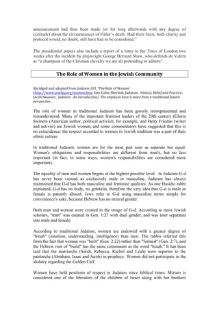 announcement had then been made (or for long afterwards with any degree of
certitude) about the circumstances of Hitler’s death. Had there been, both charity and
protocol would, no doubt, still have had to be considered.”
The presidential papers also include a report of a letter to the Times of London two
weeks after the incident by playwright George Bernard Shaw, who defends de Valera
as “a champion of the Christian chivalry we are all pretending to admire”.
The Role of Women in the Jewish Community
Abridged and adapted from Judaism 101, ‘The Role of Women’
(http://www.jewfaq.org/women.htm; Dan Cohn-Sherbok, Judaism: History, Belief and Practice;
Jacob Neusner, Judaism: An Introduction) The emphasis here is more from a traditional Jewish
perspective.
The role of women in traditional Judaism has been grossly misrepresented and
misunderstood. Many of the important feminist leaders of the 20th century (Gloria
Steinem (American author, political activist), for example, and Betty Friedan (writer
and activist) are Jewish women, and some commentators have suggested that this is
no coincidence: the respect accorded to women in Jewish tradition was a part of their
ethnic culture.
In traditional Judaism, women are for the most part seen as separate but equal.
Women's obligations and responsibilities are different from men's, but no less
important (in fact, in some ways, women's responsibilities are considered more
important).
The equality of men and women begins at the highest possible level: In Judaism G-d
has never been viewed as exclusively male or masculine. Judaism has always
maintained that G-d has both masculine and feminine qualities. As one Hasidic rabbi
explained, G-d has no body, no genitalia, therefore the very idea that G-d is male or
female is patently absurd. Jews refer to G-d using masculine terms simply for
convenience's sake, because Hebrew has no neutral gender.
Both man and woman were created in the image of G-d. According to most Jewish
scholars, "man" was created in Gen. 1:27 with dual gender, and was later separated
into male and female.
According to traditional Judaism, women are endowed with a greater degree of
"binah" (intuition, understanding, intelligence) than men. The rabbis inferred this
from the fact that woman was "built" (Gen. 2:22) rather than "formed" (Gen. 2:7), and
the Hebrew root of "build" has the same consonants as the word "binah." It has been
said that the matriarchs (Sarah, Rebecca, Rachel and Leah) were superior to the
patriarchs (Abraham, Isaac and Jacob) in prophecy. Women did not participate in the
idolatry regarding the Golden Calf.
Women have held positions of respect in Judaism since biblical times. Miriam is
considered one of the liberators of the children of Israel along with her brothers
 