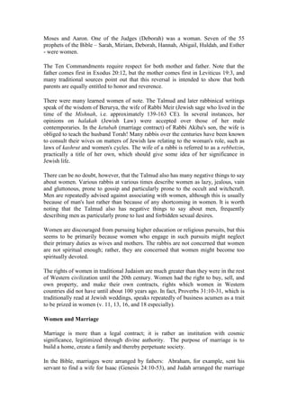 Moses and Aaron. One of the Judges (Deborah) was a woman. Seven of the 55
prophets of the Bible – Sarah, Miriam, Deborah, Hannah, Abigail, Huldah, and Esther
- were women.
The Ten Commandments require respect for both mother and father. Note that the
father comes first in Exodus 20:12, but the mother comes first in Leviticus 19:3, and
many traditional sources point out that this reversal is intended to show that both
parents are equally entitled to honor and reverence.
There were many learned women of note. The Talmud and later rabbinical writings
speak of the wisdom of Berurya, the wife of Rabbi Meir (Jewish sage who lived in the
time of the Mishnah, i.e. approximately 139-163 CE). In several instances, her
opinions on halakah (Jewish Law) were accepted over those of her male
contemporaries. In the ketubah (marriage contract) of Rabbi Akiba's son, the wife is
obliged to teach the husband Torah! Many rabbis over the centuries have been known
to consult their wives on matters of Jewish law relating to the woman's role, such as
laws of kashrut and women's cycles. The wife of a rabbi is referred to as a rebbetzin,
practically a title of her own, which should give some idea of her significance in
Jewish life.
There can be no doubt, however, that the Talmud also has many negative things to say
about women. Various rabbis at various times describe women as lazy, jealous, vain
and gluttonous, prone to gossip and particularly prone to the occult and witchcraft.
Men are repeatedly advised against associating with women, although this is usually
because of man's lust rather than because of any shortcoming in women. It is worth
noting that the Talmud also has negative things to say about men, frequently
describing men as particularly prone to lust and forbidden sexual desires.
Women are discouraged from pursuing higher education or religious pursuits, but this
seems to be primarily because women who engage in such pursuits might neglect
their primary duties as wives and mothers. The rabbis are not concerned that women
are not spiritual enough; rather, they are concerned that women might become too
spiritually devoted.
The rights of women in traditional Judaism are much greater than they were in the rest
of Western civilization until the 20th century. Women had the right to buy, sell, and
own property, and make their own contracts, rights which women in Western
countries did not have until about 100 years ago. In fact, Proverbs 31:10-31, which is
traditionally read at Jewish weddings, speaks repeatedly of business acumen as a trait
to be prized in women (v. 11, 13, 16, and 18 especially).
Women and Marriage
Marriage is more than a legal contract; it is rather an institution with cosmic
significance, legitimized through divine authority. The purpose of marriage is to
build a home, create a family and thereby perpetuate society.
In the Bible, marriages were arranged by fathers: Abraham, for example, sent his
servant to find a wife for Isaac (Genesis 24:10-53), and Judah arranged the marriage
 