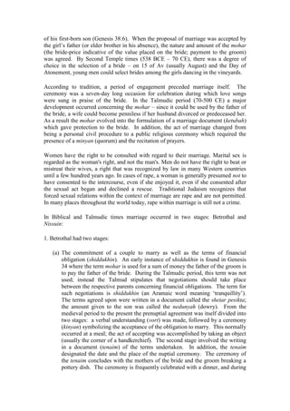 of his first-born son (Genesis 38:6). When the proposal of marriage was accepted by
the girl’s father (or elder brother in his absence), the nature and amount of the mohar
(the bride-price indicative of the value placed on the bride; payment to the groom)
was agreed. By Second Temple times (538 BCE – 70 CE), there was a degree of
choice in the selection of a bride – on 15 of Av (usually August) and the Day of
Atonement, young men could select brides among the girls dancing in the vineyards.
According to tradition, a period of engagement preceded marriage itself. The
ceremony was a seven-day long occasion for celebration during which love songs
were sung in praise of the bride. In the Talmudic period (70-500 CE) a major
development occurred concerning the mohar – since it could be used by the father of
the bride, a wife could become penniless if her husband divorced or predeceased her.
As a result the mohar evolved into the formulation of a marriage document (ketubah)
which gave protection to the bride. In addition, the act of marriage changed from
being a personal civil procedure to a public religious ceremony which required the
presence of a minyan (quorum) and the recitation of prayers.
Women have the right to be consulted with regard to their marriage. Marital sex is
regarded as the woman's right, and not the man's. Men do not have the right to beat or
mistreat their wives, a right that was recognized by law in many Western countries
until a few hundred years ago. In cases of rape, a woman is generally presumed not to
have consented to the intercourse, even if she enjoyed it, even if she consented after
the sexual act began and declined a rescue. Traditional Judaism recognizes that
forced sexual relations within the context of marriage are rape and are not permitted.
In many places throughout the world today, rape within marriage is still not a crime.
In Biblical and Talmudic times marriage occurred in two stages: Betrothal and
Nissuin:
1. Betrothal had two stages:
(a) The commitment of a couple to marry as well as the terms of financial
obligation (shiddukhin). An early instance of shiddukhin is found in Genesis
34 where the term mohar is used for a sum of money the father of the groom is
to pay the father of the bride. During the Talmudic period, this term was not
used; instead the Talmud stipulates that negotiations should take place
between the respective parents concerning financial obligations. The term for
such negotiations is shiddukhin (an Aramaic word meaning ‘tranquillity’).
The terms agreed upon were written in a document called the shetar pesikta;
the amount given to the son was called the nedunyah (dowry). From the
medieval period to the present the prenuptial agreement was itself divided into
two stages: a verbal understanding (vort) was made, followed by a ceremony
(kinyan) symbolizing the acceptance of the obligation to marry. This normally
occurred at a meal; the act of accepting was accomplished by taking an object
(usually the corner of a handkerchief). The second stage involved the writing
in a document (tenaim) of the terms undertaken. In addition, the tenaim
designated the date and the place of the nuptial ceremony. The ceremony of
the tenaim concludes with the mothers of the bride and the groom breaking a
pottery dish. The ceremony is frequently celebrated with a dinner, and during
 