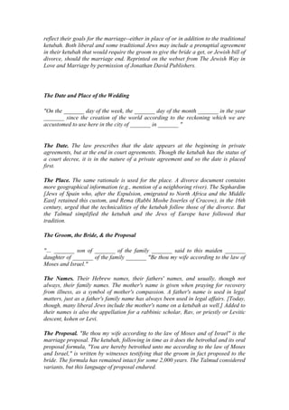 reflect their goals for the marriage--either in place of or in addition to the traditional
ketubah. Both liberal and some traditional Jews may include a prenuptial agreement
in their ketubah that would require the groom to give the bride a get, or Jewish bill of
divorce, should the marriage end. Reprinted on the webset from The Jewish Way in
Love and Marriage by permission of Jonathan David Publishers.
The Date and Place of the Wedding
"On the _______ day of the week, the _______ day of the month _______ in the year
_______ since the creation of the world according to the reckoning which we are
accustomed to use here in the city of _______ in _______ "
The Date. The law prescribes that the date appears at the beginning in private
agreements, but at the end in court agreements. Though the ketubah has the status of
a court decree, it is in the nature of a private agreement and so the date is placed
first.
The Place. The same rationale is used for the place. A divorce document contains
more geographical information (e.g., mention of a neighboring river). The Sephardim
[Jews of Spain who, after the Expulsion, emigrated to North Africa and the Middle
East] retained this custom, and Rema (Rabbi Moshe Isserles of Cracow), in the 16th
century, urged that the technicalities of the ketubah follow those of the divorce. But
the Talmud simplified the ketubah and the Jews of Europe have followed that
tradition.
The Groom, the Bride, & the Proposal
"… _______ son of _______ of the family _______ said to this maiden _______
daughter of _______ of the family _______ "Be thou my wife according to the law of
Moses and Israel."
The Names. Their Hebrew names, their fathers' names, and usually, though not
always, their family names. The mother's name is given when praying for recovery
from illness, as a symbol of mother's compassion. A father's name is used in legal
matters, just as a father's family name has always been used in legal affairs. [Today,
though, many liberal Jews include the mother's name on a ketubah as well.] Added to
their names is also the appellation for a rabbinic scholar, Rav, or priestly or Levitic
descent, kohen or Levi.
The Proposal. "Be thou my wife according to the law of Moses and of Israel" is the
marriage proposal. The ketubah, following in time as it does the betrothal and its oral
proposal formula, "You are hereby betrothed unto me according to the law of Moses
and Israel," is written by witnesses testifying that the groom in fact proposed to the
bride. The formula has remained intact for some 2,000 years. The Talmud considered
variants, but this language of proposal endured.
 