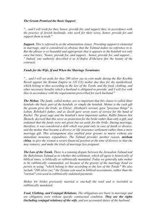The Groom Promised the Basic Support
"... and I will work for thee, honor, provide for, and support thee, in accordance with
the practice of Jewish husbands, who work for their wives, honor, provide for and
support them in truth."
Support. This is referred to as the alimentation clause. Providing support is elemental
in marriage, and is considered so obvious that the Talmud makes no reference to it.
But the phrase is so beautiful and appropriate that it appears in the ketubah not only
once but twice, "honor, provide for, and support... honor, provide for, and support....
" Indeed, one authority described it as le'shufra di'she'tara (for the beauty of the
contract).
Funds for the Wife, If and When the Marriage Terminates
"… and I will set aside for thee 200 silver zuz (a coin made during the Bar Kochba
Revolt against the Roman Empire in 132 CE) mohar due thee for thy maidenhood,
which belong to thee according to the law of the Torah, and thy food, clothing, and
other necessary benefits which a husband is obligated to provide; and I will live with
thee in accordance with the requirements prescribed for each husband."
The Mohar. The funds, called mohar, are so important that this clause is called ikkar
ketubah--the basic part of the ketubah, or simply the ketubah. Mohar is the cash gift
the groom gives the bride, as Eliezer, Abraham's servant, gave "precious things" to
Laban, Rebekah's father, and as Jacob gave seven years of service for the hand of
Rachel. The great sage and the ketubah's most important author, Rabbi Simeon ben
Shetach, decreed that this serve as protection for the bride rather than only a gift, and
ordained that the funds were not given but set aside for the bride. During marriage,
therefore, it was considered a debt which was paid only in case of death or divorce,
and the mohar thus became a divorce or life insurance settlement rather than a mere
marriage gift. This arrangement also enabled poor grooms to marry without any
immediate monetary expenditure. The Talmud provides another reason, mishum
china, to give the woman a secure financial position at the time of divorce so that she
may remarry, and make the trials of marriage less poignant.
The Law of the Torah. There is a running dispute between the Jerusalem Talmud and
the Babylonian Talmud as to whether this settlement, which all agree is historically of
biblical times, is biblically or rabbinically mandated. Today we generally take mohar
to be rabbinically commanded, yet because of the gravity of the marriage bond we
persist in using, "which belong to thee according to the law of the Torah." We also
include "200 silver zuz," the Tyrean coin used in biblical assessments, rather than the
"current" coin used in rabbinically ordained payments.
Mohar for brides previously married is one-half the total and is recorded as
rabbinically mandated.
Food, Clothing, and Conjugal Relations. The obligations are basic to marriage and
are obligatory even without specific contractual condition. They are the rights
(including conjugal relations) of the wife, and are accounted duties of the husband.
 