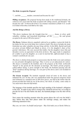 The Bride Accepted the Proposal
"… and this _______ maiden, consented and became his wife."
Willing Acceptance. The proposal having been made in the traditional formula, the
witnesses now assert that the bride accepted with willing consent, and therefore "she
became his wife." Ve'havat lih le'into is an Aramaic translation of Ruth 4:13, va-tehi
lo le'ishah (when Boaz took Ruth as his wife).
And She Brings a Dowry
"The dowry (nedunya) that she brought from her _______ house, in silver, gold,
valuables, clothing, and household furnishings, all this _______ the said groom
accepted in the sum of 100 silver pieces."
The Dowry. Nedunya (dowry), popularly referred to as naddan, is given the bride by
her father for her use in the home she is about to build. This dowry includes the items
listed plus any other valuables she may bring with her. In the Bible, Rachel and Leah
are given servants Bilhah and Zilpah as dowry. It is the daughter's share of her
parents' inheritance. The sons succeed their father, but the daughters leave him and
therefore receive an equivalent in the form of dowry. The sages make it compulsory
for a father to give his daughter, as a start in married life, sufficient funds to buy a
woman's wardrobe for one year.
The dowry is distinct from property or possessions that the bride owns and continues
to own privately throughout marriage. Thus it serves as an inducement for suitors.
The dowry is included in the ketubah, and is the property of the bride, technically
"leased" to the groom for the duration of marriage. The bride's private property,
called nikhsei melog, is given outright to the bride, the husband enjoying only the
"fruit" (usufruct) during marriage. It is not part of the dowry and is not included in
the ketubah.
The Groom Accepted. The ketubah originally listed all items in the dowry and
tabulated the cost. In time, this was standardized under the general categories listed
and estimated at a standard sum of 100 silver pieces, one half of the mohar that the
groom provided the bride for use of the dowry, but which, in reality, comes today to
very much more than the half mohar.
The language of the ketubah specifies the legal standing of the husband’s obligation
to the wife. In order to pay what is owing to her, should he divorce her, or in order to
provide for her if he dies before she does, the husband pledges even the shirt off his
back.
Next comes the touching moment when the groom places the veil over the bride’s
face, before they take their places under the marriage canopy, and makes the
following statement to her:
May you, our sister, be fruitful and prosper. May God make you as Sarah, Rebecca,
 