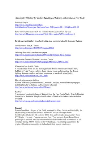 Alan Shatter (Minister for Justice, Equality and Defence, and member of Fine Gael)
Political Profile
http://www.oireachtas.ie/members-
hist/default.asp?housetype=0&HouseNum=30&MemberID=1028&ConstID=90
Some important issues which the Minister has to deal with on any day
http://www.kildarestreet.com/search/?pid=6&s=section%3Awrans&pop=1
David Marcus (Author, broadcaster, life-long supporter of Irish language fiction)
David Marcus dies, RTE news
http://www.rte.ie/news/2009/0509/marcusd.html
Obituary from The Guardian newspaper
http://www.guardian.co.uk/books/2009/jun/12/obituary-david-marcus
Information from the Munster Literature Centre
http://www.munsterlit.ie/Writer%20pages/Marcus,%20David.html
Women and the Jewish Home
A reader asked: What are the most significant Jewish rituals for women? Here,
Rebbetzin Feige Twersi explores three: baking bread and separating the dough;
lighting Shabbat candles; and ritual immersion in a mikvah (ritual bath).
http://www.aish.com/f/rf/48931682.html
The role of women in Judaism
Women’s Mitzvot (commandments), women’s holiday, women in the synagogue,
Lillith (character in Talmud and rabbinical folklore)
http://www.jewfaq.org/women.htm#Mitzvot
Kashrut
A section on keeping the laws of Kashrut from the New South Wales Board of Jewish
Education in Australia. Simple classifications of foods with links to other websites
included
http://www.bje.org.au/learning/judaism/kids/kosher.html
Podcast
Stuart Rosenblatt: Keeper of the Faith produced by Clare Cronin and funded by the
Broadcasting Authority of Ireland's Sound and Vision funding Scheme.
First broadcast Saturday 9th October 2010. It is an Irish radio documentary from
RTÉ Radio 1, Ireland - Documentary on One. This recounts Stuart Rosenblatt’s
genealogical research into Jewish communities in Ireland which is contained in 16
volumes, tracing 44,000 people under 95 headings. Fascinating account into the
origins of Jewish communities in Ireland and their present challenges.
 