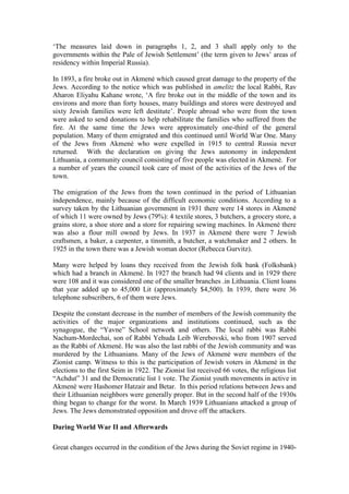 ‘The measures laid down in paragraphs 1, 2, and 3 shall apply only to the
governments within the Pale of Jewish Settlement’ (the term given to Jews’ areas of
residency within Imperial Russia).
In 1893, a fire broke out in Akmenė which caused great damage to the property of the
Jews. According to the notice which was published in amelitz the local Rabbi, Rav
Aharon Eliyahu Kahane wrote, ‘A fire broke out in the middle of the town and its
environs and more than forty houses, many buildings and stores were destroyed and
sixty Jewish families were left destitute’. People abroad who were from the town
were asked to send donations to help rehabilitate the families who suffered from the
fire. At the same time the Jews were approximately one-third of the general
population. Many of them emigrated and this continued until World War One. Many
of the Jews from Akmenė who were expelled in 1915 to central Russia never
returned. With the declaration on giving the Jews autonomy in independent
Lithuania, a community council consisting of five people was elected in Akmenė. For
a number of years the council took care of most of the activities of the Jews of the
town.
The emigration of the Jews from the town continued in the period of Lithuanian
independence, mainly because of the difficult economic conditions. According to a
survey taken by the Lithuanian government in 1931 there were 14 stores in Akmenė
of which 11 were owned by Jews (79%): 4 textile stores, 3 butchers, a grocery store, a
grains store, a shoe store and a store for repairing sewing machines. In Akmenė there
was also a flour mill owned by Jews. In 1937 in Akmenė there were 7 Jewish
craftsmen, a baker, a carpenter, a tinsmith, a butcher, a watchmaker and 2 others. In
1925 in the town there was a Jewish woman doctor (Rebecca Gurvitz).
Many were helped by loans they received from the Jewish folk bank (Folksbank)
which had a branch in Akmenė. In 1927 the branch had 94 clients and in 1929 there
were 108 and it was considered one of the smaller branches .in Lithuania. Client loans
that year added up to 45,000 Lit (approximately $4,500). In 1939, there were 36
telephone subscribers, 6 of them were Jews.
Despite the constant decrease in the number of members of the Jewish community the
activities of the major organizations and institutions continued, such as the
synagogue, the “Yavne” School network and others. The local rabbi was Rabbi
Nachum-Mordechai, son of Rabbi Yehuda Leib Werebovski, who from 1907 served
as the Rabbi of Akmenė. He was also the last rabbi of the Jewish community and was
murdered by the Lithuanians. Many of the Jews of Akmenė were members of the
Zionist camp. Witness to this is the participation of Jewish voters in Akmenė in the
elections to the first Seim in 1922. The Zionist list received 66 votes, the religious list
“Achdut” 31 and the Democratic list 1 vote. The Zionist youth movements in active in
Akmenė were Hashomer Hatzair and Betar. In this period relations between Jews and
their Lithuanian neighbors were generally proper. But in the second half of the 1930s
thing began to change for the worst. In March 1939 Lithuanians attacked a group of
Jews. The Jews demonstrated opposition and drove off the attackers.
During World War II and Afterwards
Great changes occurred in the condition of the Jews during the Soviet regime in 1940-
 