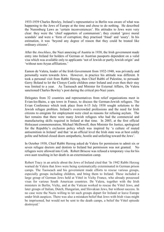 1933-1939 Charles Bewley, Ireland’s representative in Berlin was aware of what was
happening to the Jews of Europe at the time and chose to do nothing. He described
the Nuremburg Laws as ‘certain inconveniences’. His attitudes to Jews were very
clear: they were the ‘chief supporters of communism’; they created ‘grave moral
scandals’ and were a ‘form of corruption; they practised ‘fraud’ and ‘usury’. In his
estimation, it was ‘beyond any degree of reason that they could be treated like
ordinary citizens’.
After the Anschluss, the Nazi annexing of Austria in 1938, the Irish government made
entry into Ireland for holders of German or Austrian passports dependent on a valid
visa which was available only to applicants ‘not of Jewish or partly Jewish origin’ and
‘without non-Aryan affiliations.’
Eamon de Valera, leader of the Irish Government from 1932-1948, was privately and
personally warm towards Jews. However, in practice his attitude was different. It
took a personal visit from Rabbi Herzog, then Chief Rabbi of Palestine, to persuade
Gerry Boland to let the Clonyn Castle children enter Ireland and even then their stay
was limited to a year. As Taoiseach and Minister for External Affairs, De Valera
sanctioned Charles Bewley’s post during the critical pre-Nazi years.
Delegates from 32 countries and representatives from relief organizations meet in
Evian-les-Bains, a spa town in France, to discuss the German-Jewish refugees. The
Evian Conference which took place from 6-15 July 1938 sought solutions to the
Jewish refugee problem. Ireland’s overcrowded professions and the need for Irish
citizens to emigrate for employment were cited as reasons for refusing asylum. The
fact remains that there were many Jewish refugees who had the commercial and
manufacturing skills required in Ireland at that time. In 2003, at the first official
Holocaust commemoration, Michael McDowell, then Minister for Justice, apologized
for the Republic’s exclusion policy which was inspired by ‘a culture of muted
antisemitism in Ireland’ and that ‘at an official level the Irish state was at best coldly
polite and behind closed doors antipathetic, hostile and unfeeling toward the Jews’.
In October 1938, Chief Rabbi Herzog asked de Valera for permission to admit six or
seven refugee doctors and dentists to Ireland but permission was not granted. No
refugees were allowed into Cork. Robert Briscoe was refused a temporary visa for his
own aunt resulting in her death in an extermination camp.
Robert Tracy in an article about the Jews of Ireland cited that ‘In 1942 Rabbi Herzog
warned de Valera that Jews were being systematically exterminated in German prison
camps. The Taoiseach and his government made efforts to rescue various groups,
especially groups including children, and bring them to Ireland. These included a
large group of German Jews held at Vittel in Vichy France, who already possessed
visas for various South American countries. De Valera, together with the Irish
ministers in Berlin, Vichy, and at the Vatican worked to rescue the Vittel Jews, and
later groups of Italian, Dutch, Hungarian, and Slovakian Jews, but without success. In
no case were the Nazis willing to let such groups depart for Ireland or leave Europe
under Irish auspices. There was also a mistaken belief that Jews with Irish visas might
be imprisoned, but would not be sent to the death camps, a belief the Vittel episode
destroyed.’
 