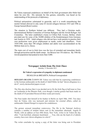 De Valera expressed condolences on behalf of the Irish government after Hitler had
taken his own life. His rationale for this gesture, ostensibly, was based on his
understanding of the protocols of diplomacy.
Political antisemitism culminated in genocide, and it is worth remembering that
neutral Ireland allowed in only some 65 Jewish refugees between 1933 and 1946 as
Europe burned (Ronit Lentin).
The situation in Northern Ireland was different. They had a Christian multi-
denominational Belfast Committee of German Refugees and the Jewish Refugee Aid
Committee. The latter established a home in Clifton Park Avenue, Belfast, which
provided care for some of the 10,000 children of the Kindertransport from Germany
and Austria in 1939. Adult refugees who did not have work permits to practice their
own professions were given employment as maids, cooks and chauffeurs. From
1939-1946, more than 100 refugee children and adults were accommodated on the
Millisle farm in Co. Down.
The main cost of war to Irish Jews was the loss of extended and immediate family
through persecution and the death camps. Joe Briscoe lost 156 relatives. By 1946 the
Jewish population had peaked at more than 5,000.
Newspaper Article from The Irish Times
Saturday, 31 December 2011
De Valera's expression of sympathy to diplomat condemned
DEAGLÁN de BRÉADÚN, Political Correspondent
HITLER'S DEATH: ÉAMON DE Valera was told that by expressing condolences
to the German ambassador on the death of Adolf Hitler, he had “shown allegiance to a
devil”, newly declassified papers reveal.
The files also disclose that it was decided not to fly the Irish flag at half-mast at Áras
an Uachtaráin in the Phoenix Park, even though a similar gesture had been made on
the death of US president Roosevelt three weeks previously.
The Nazi leader shot himself at his bunker in Berlin on April 30th, 1945. Two days
later de Valera, who was taoiseach and minister for external affairs, called on
ambassador Eduard Hempel to express his condolences.
The gesture aroused immediate controversy. The file in the National Archives
contains a number of strident letters sent in the immediate aftermath. Angela D
Walsh, with an address at East 44th Street, New York, writes to de Valera the day
after: “I am horrified, ashamed, humiliated . . . You, who are the head of a Catholic
country, have now shown allegiance to a devil.”
The writer concludes by saying a copy of the letter was being sent to President
 