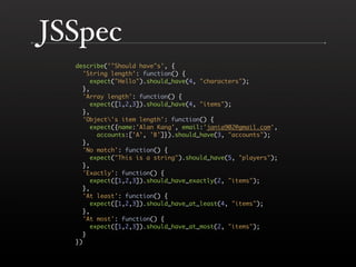 JSSpec
   describe('"Should have"s', { 
     'String length': function() { 
       expect("Hello").should_have(4, "characters"); 
     }, 
     'Array length': function() { 
       expect([1,2,3]).should_have(4, "items"); 
     }, 
     'Object's item length': function() { 
       expect({name:'Alan Kang', email:'jania902@gmail.com',
         accounts:['A', 'B']}).should_have(3, "accounts"); 
     }, 
     'No match': function() { 
       expect("This is a string").should_have(5, "players"); 
     }, 
     'Exactly': function() { 
       expect([1,2,3]).should_have_exactly(2, "items"); 
     }, 
     'At least': function() { 
       expect([1,2,3]).should_have_at_least(4, "items"); 
     }, 
     'At most': function() { 
       expect([1,2,3]).should_have_at_most(2, "items"); 
     } 
   }) 
 