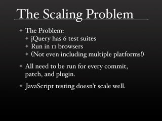 The Scaling Problem
✦   The Problem:
    ✦ jQuery has 6 test suites
    ✦ Run in 11 browsers
    ✦ (Not even including multiple platforms!)

✦   All need to be run for every commit,
    patch, and plugin.
✦   JavaScript testing doesn’t scale well.
 