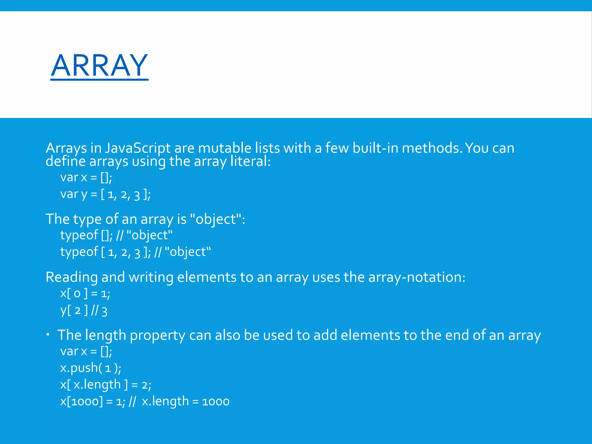 font-size

ARRAY
Arrays in JavaScript are mutable lists with a few built-in methods. You can
define arrays using the array literal:
var x = [];
var y = [ 1, 2, 3 ];

The type of an array is "object":
typeof []; // "object"
typeof [ 1, 2, 3 ]; // "object“

Reading and writing elements to an array uses the array-notation:
x[ 0 ] = 1;
y[ 2 ] // 3

 The length property can also be used to add elements to the end of an array
var x = [];
x.push( 1 );
x[ x.length ] = 2;
x[1000] = 1; // x.length = 1000

 