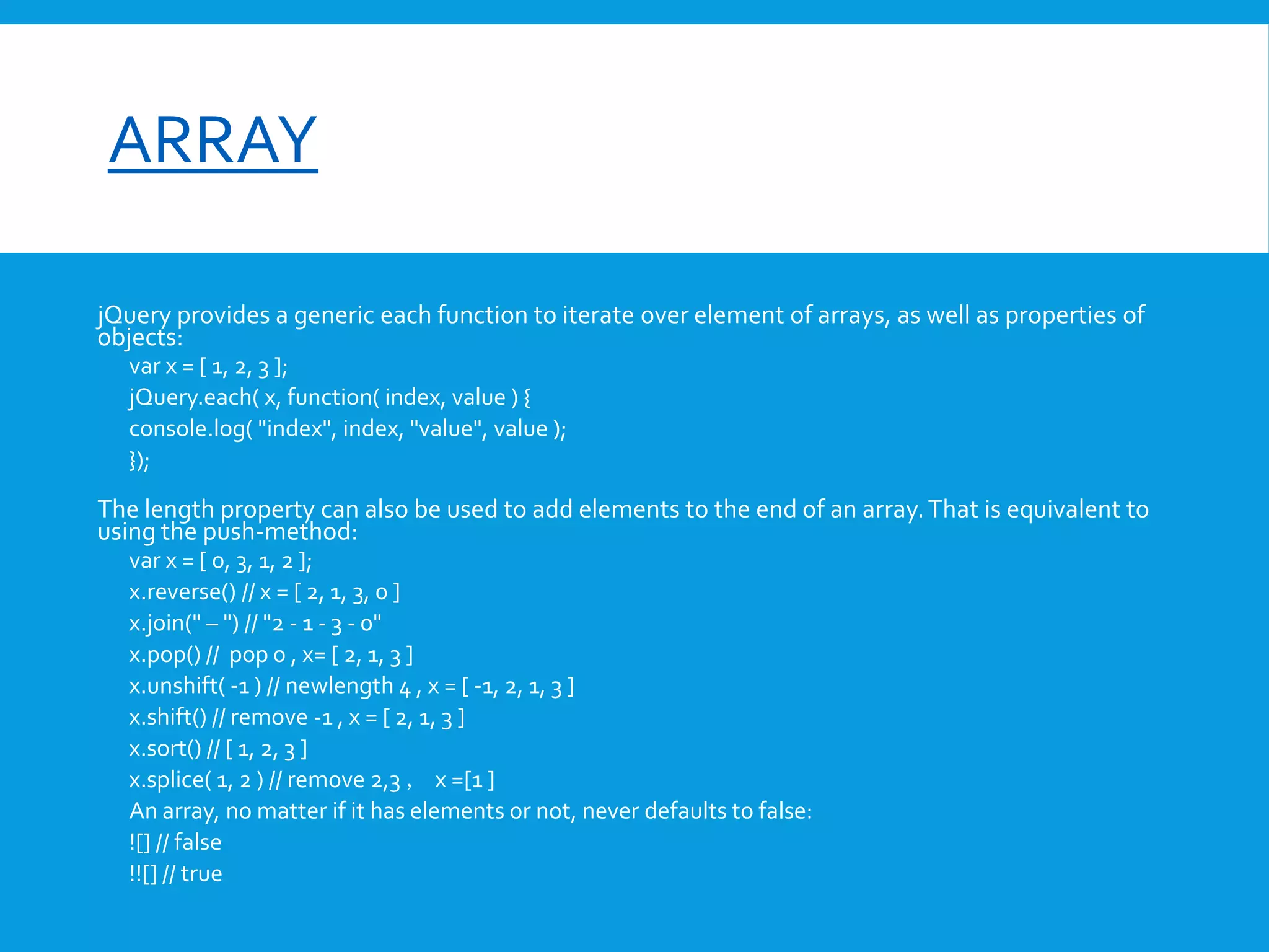 font-size

ARRAY
jQuery provides a generic each function to iterate over element of arrays, as well as properties of
objects:
var x = [ 1, 2, 3 ];
jQuery.each( x, function( index, value ) {
console.log( "index", index, "value", value );
});

The length property can also be used to add elements to the end of an array. That is equivalent to
using the push-method:
var x = [ 0, 3, 1, 2 ];
x.reverse() // x = [ 2, 1, 3, 0 ]
x.join(" – ") // "2 - 1 - 3 - 0"
x.pop() // pop 0 , x= [ 2, 1, 3 ]
x.unshift( -1 ) // newlength 4 , x = [ -1, 2, 1, 3 ]
x.shift() // remove -1 , x = [ 2, 1, 3 ]
x.sort() // [ 1, 2, 3 ]
x.splice( 1, 2 ) // remove 2,3 ， x =[1 ]
An array, no matter if it has elements or not, never defaults to false:
![] // false
!![] // true

 