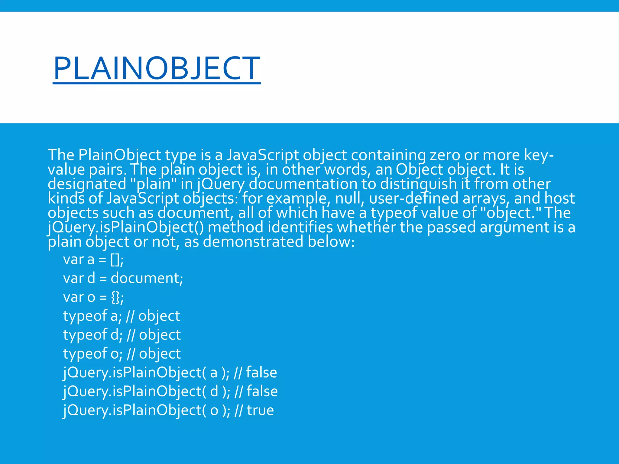 font-size

PLAINOBJECT
The PlainObject type is a JavaScript object containing zero or more keyvalue pairs. The plain object is, in other words, an Object object. It is
designated "plain" in jQuery documentation to distinguish it from other
kinds of JavaScript objects: for example, null, user-defined arrays, and host
objects such as document, all of which have a typeof value of "object." The
jQuery.isPlainObject() method identifies whether the passed argument is a
plain object or not, as demonstrated below:
var a = [];
var d = document;
var o = {};
typeof a; // object
typeof d; // object
typeof o; // object
jQuery.isPlainObject( a ); // false
jQuery.isPlainObject( d ); // false
jQuery.isPlainObject( o ); // true

 