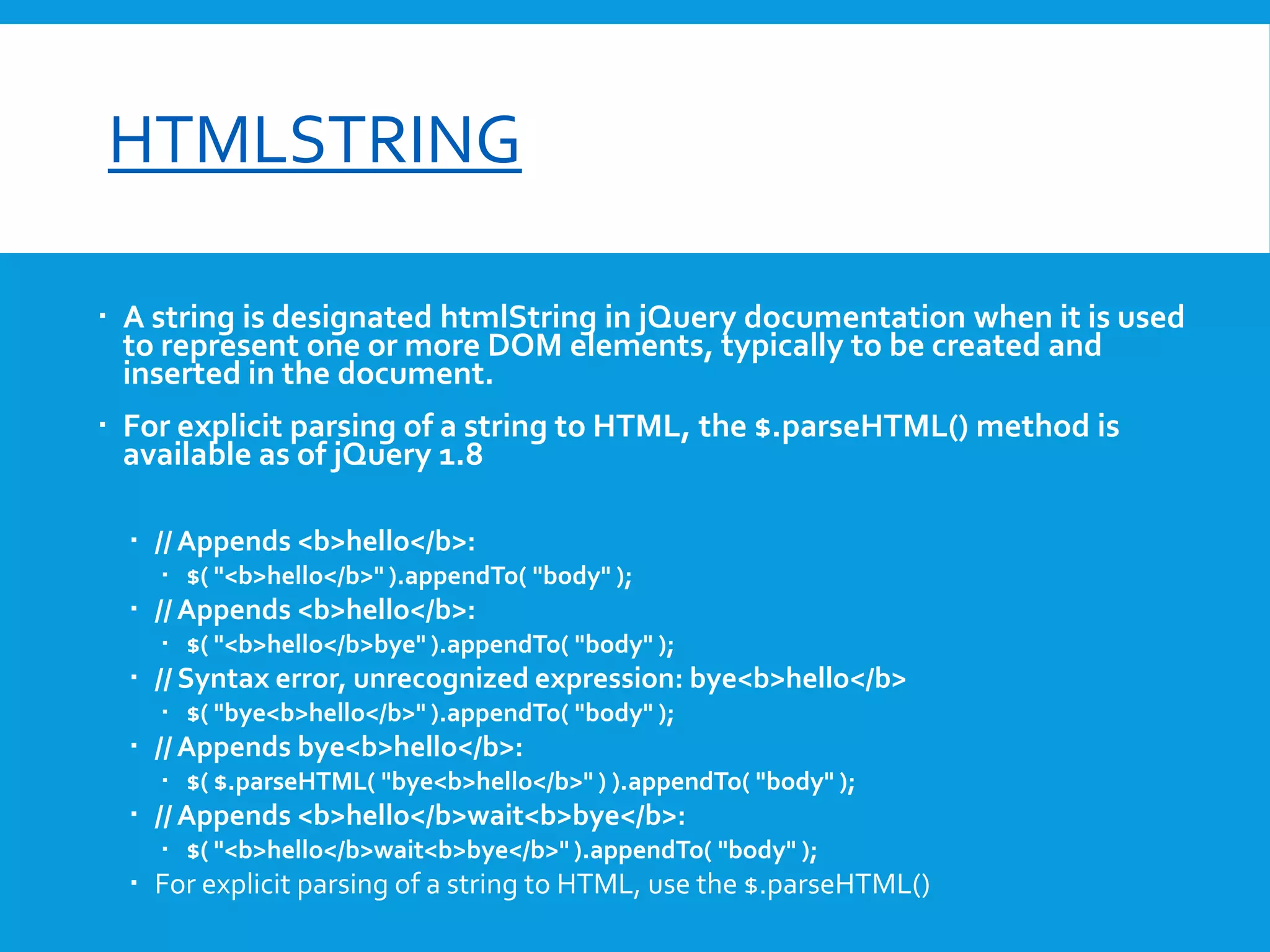 font-size

HTMLSTRING
 A string is designated htmlString in jQuery documentation when it is used
to represent one or more DOM elements, typically to be created and
inserted in the document.

 For explicit parsing of a string to HTML, the $.parseHTML() method is
available as of jQuery 1.8
 // Appends <b>hello</b>:
 $( "<b>hello</b>" ).appendTo( "body" );

 // Appends <b>hello</b>:
 $( "<b>hello</b>bye" ).appendTo( "body" );

 // Syntax error, unrecognized expression: bye<b>hello</b>
 $( "bye<b>hello</b>" ).appendTo( "body" );

 // Appends bye<b>hello</b>:
 $( $.parseHTML( "bye<b>hello</b>" ) ).appendTo( "body" );

 // Appends <b>hello</b>wait<b>bye</b>:
 $( "<b>hello</b>wait<b>bye</b>" ).appendTo( "body" );

 For explicit parsing of a string to HTML, use the $.parseHTML()

 