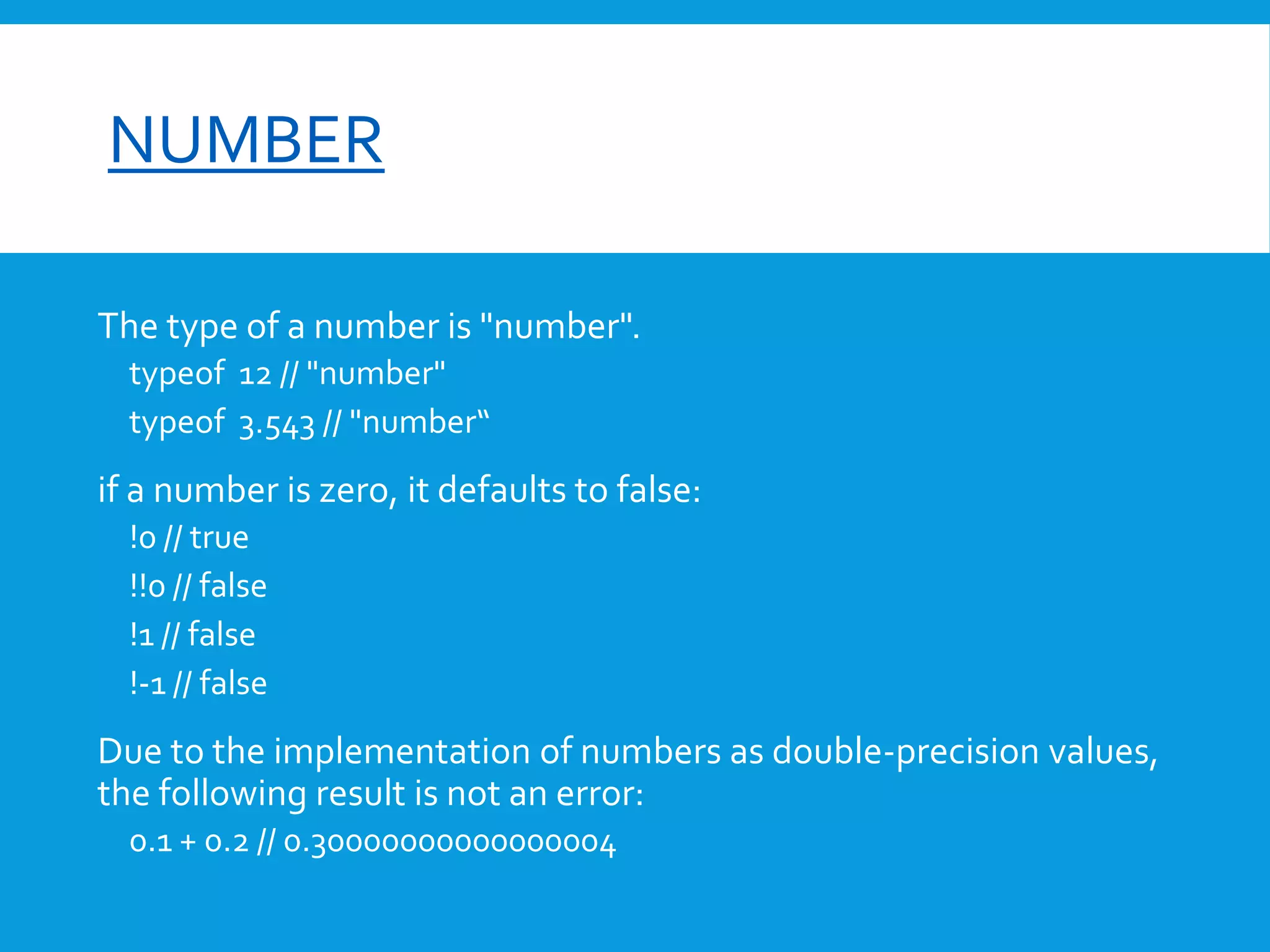 font-size

NUMBER
The type of a number is "number".
typeof 12 // "number"
typeof 3.543 // "number“

if a number is zero, it defaults to false:
!0 // true
!!0 // false
!1 // false
!-1 // false

Due to the implementation of numbers as double-precision values,
the following result is not an error:
0.1 + 0.2 // 0.30000000000000004

 