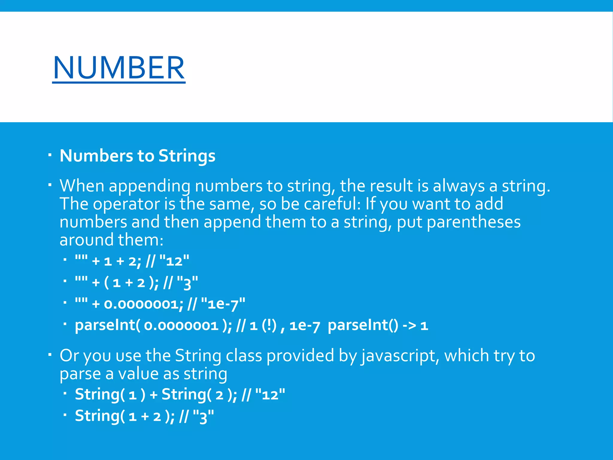 font-size

NUMBER
 Numbers to Strings
 When appending numbers to string, the result is always a string.
The operator is the same, so be careful: If you want to add
numbers and then append them to a string, put parentheses
around them:





"" + 1 + 2; // "12"
"" + ( 1 + 2 ); // "3"
"" + 0.0000001; // "1e-7"
parseInt( 0.0000001 ); // 1 (!) , 1e-7 parseInt() -> 1

 Or you use the String class provided by javascript, which try to
parse a value as string
 String( 1 ) + String( 2 ); // "12"
 String( 1 + 2 ); // "3"

 