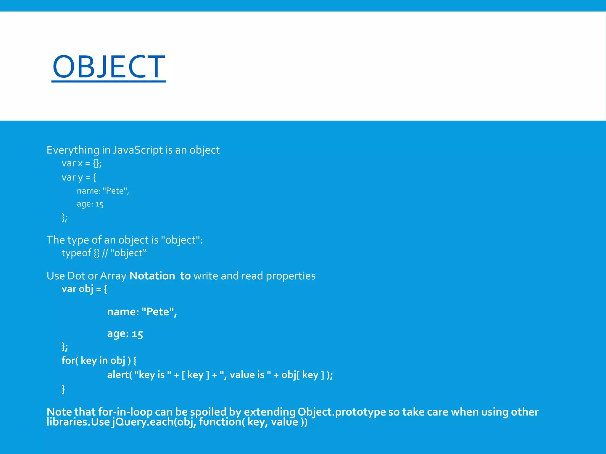 font-size

OBJECT
Everything in JavaScript is an object
var x = {};
var y = {
name: "Pete",
age: 15

};

The type of an object is "object":
typeof {} // "object“

Use Dot or Array Notation to write and read properties
var obj = {

name: "Pete",
age: 15
};
for( key in obj ) {
alert( "key is " + [ key ] + ", value is " + obj[ key ] );
}

Note that for-in-loop can be spoiled by extending Object.prototype so take care when using other
libraries.Use jQuery.each(obj, function( key, value ))

 