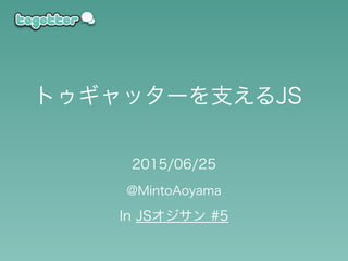 2015/06/25
@MintoAoyama
In JSオジサン #5
トゥギャッターを支えるJS
 