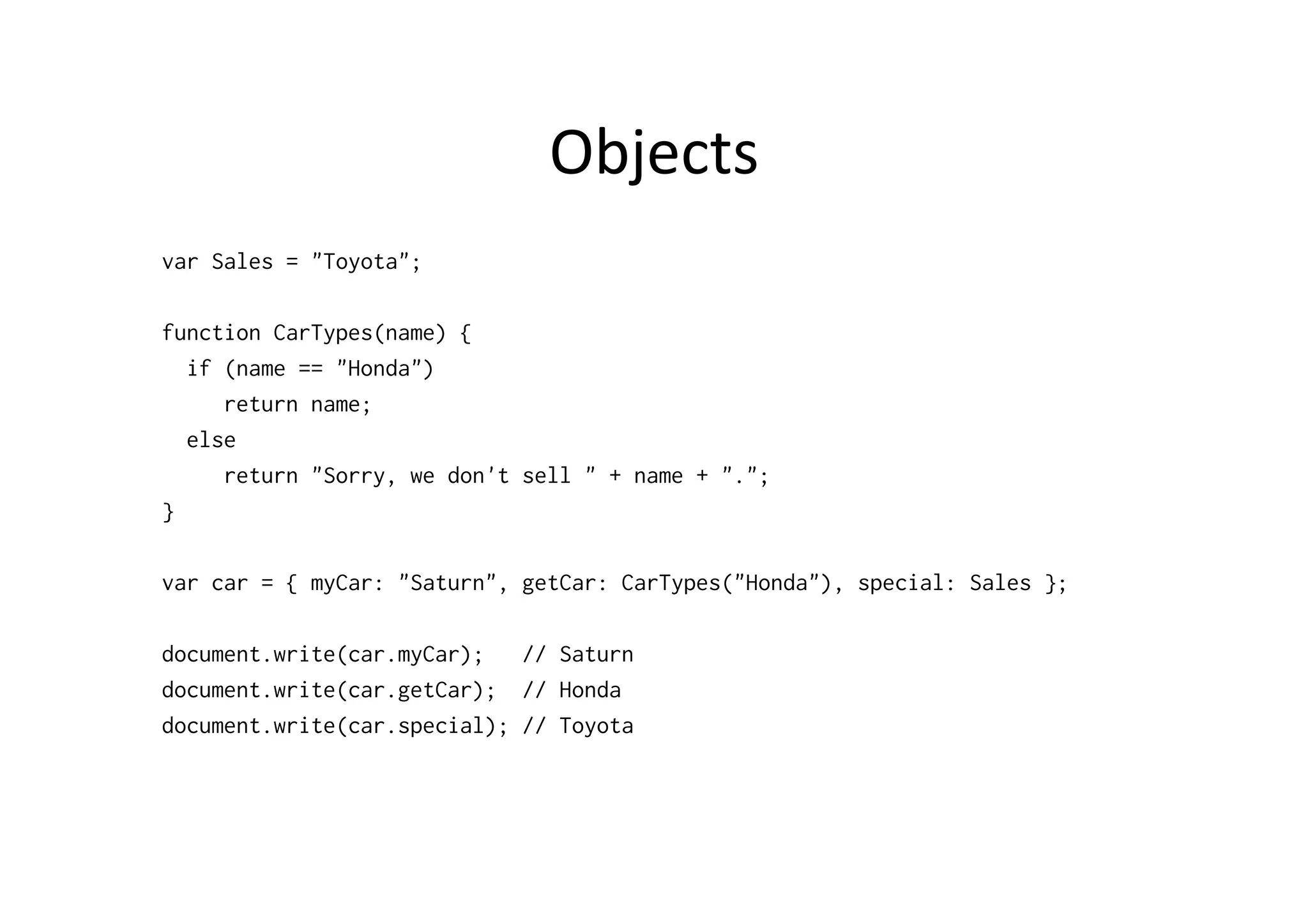 Objects	
  
var Sales = "Toyota";

function CarTypes(name) {
  if (name == "Honda")
     return name;
  else
     return "Sorry, we don't sell " + name + ".";
}

var car = { myCar: "Saturn", getCar: CarTypes("Honda"), special: Sales };

document.write(car.myCar);   // Saturn
document.write(car.getCar); // Honda
document.write(car.special); // Toyota
 