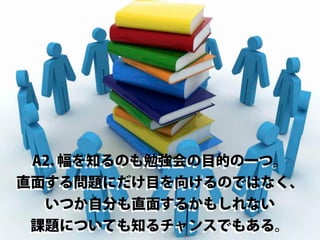 A2. 幅を知るのも勉強会の目的の一つ。
直面する問題にだけ目を向けるのではなく、
いつか自分も直面するかもしれない
課題についても知るチャンスでもある。

 