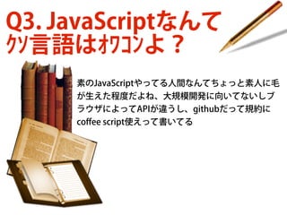 Q3. JavaScriptなんて
ｸｿ言語はｵﾜｺﾝよ？
素のJavaScriptやってる人間なんてちょっと素人に毛
が生えた程度だよね、大規模開発に向いてないしブ
ラウザによってAPIが違うし、githubだって規約に
coﬀee script使えって書いてる

 