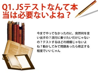 Q1. JSテストなんて本
当は必要ないよね？
今までやってなかったのに、突然何を言
い出すの？流行に乗りたいだけじゃない
の？テストするほどの規模じゃないよ
ね？動かしてみて問題あったら修正する
程度でいいじゃん

 