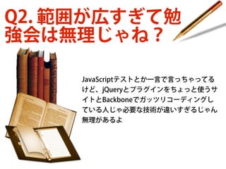 Q2. 範囲が広すぎて勉
強会は無理じゃね？
JavaScriptテストとか一言で言っちゃってる
けど、jQueryとプラグインをちょっと使うサ
イトとBackboneでガッツリコーディングし
ている人じゃ必要な技術が違いすぎるじゃん
無理があるよ

 