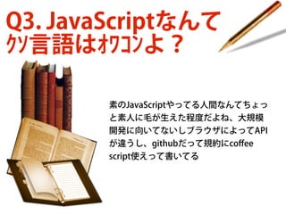 Q3. JavaScriptなんて
ｸｿ言語はｵﾜｺﾝよ？
素のJavaScriptやってる人間なんてちょっ
と素人に毛が生えた程度だよね、大規模
開発に向いてないしブラウザによってAPI
が違うし、githubだって規約にcoﬀee
script使えって書いてる

 