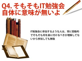 Q4. そもそもIT勉強会
自体に意味が無いよ
IT勉強会に参加するような人は、常に受動的
でそもそも何を身に付けるべきか理解してな
いから参加しても無駄

 