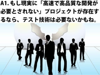 A1. もし現実に「高速で高品質な開発が
必要とされない」プロジェクトが存在す
るなら、テスト技術は必要ないかもね。

 