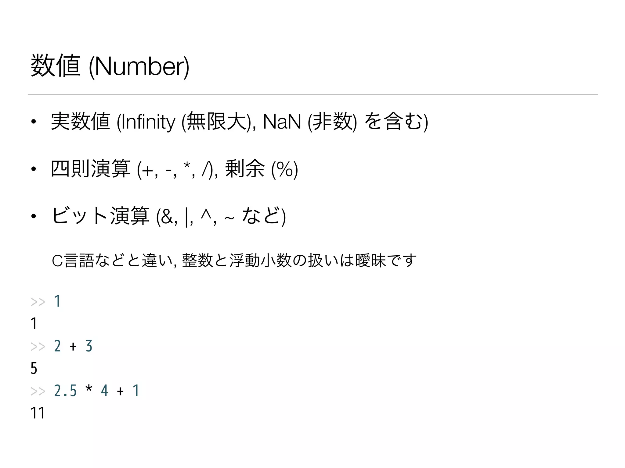 数値 (Number)
• 実数値 (Inﬁnity (無限大), NaN (非数) を含む)
• 四則演算 (+, -, *, /), 剰余 (%)
• ビット演算 (&, |, ^, ~ など)
C言語などと違い, 整数と浮動小数の扱いは曖昧です
>> 1
1
>> 2 + 3
5
>> 2.5 * 4 + 1
11
 