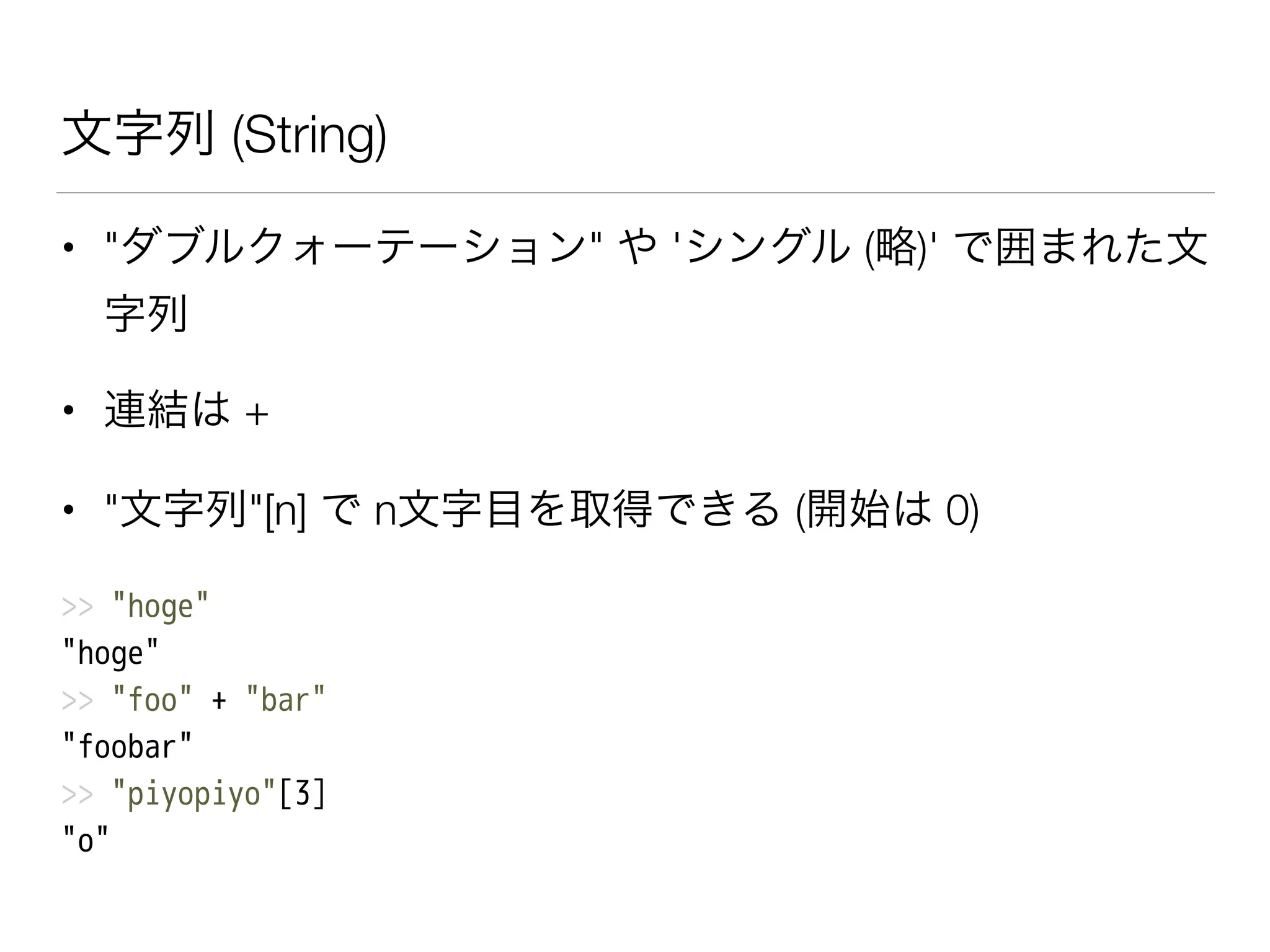 文字列 (String)
• "ダブルクォーテーション" や 'シングル (略)' で囲まれた文
字列
• 連結は +
• "文字列"[n] で n文字目を取得できる (開始は 0)
>> "hoge"
"hoge"
>> "foo" + "bar"
"foobar"
>> "piyopiyo"[3]
"o"
 