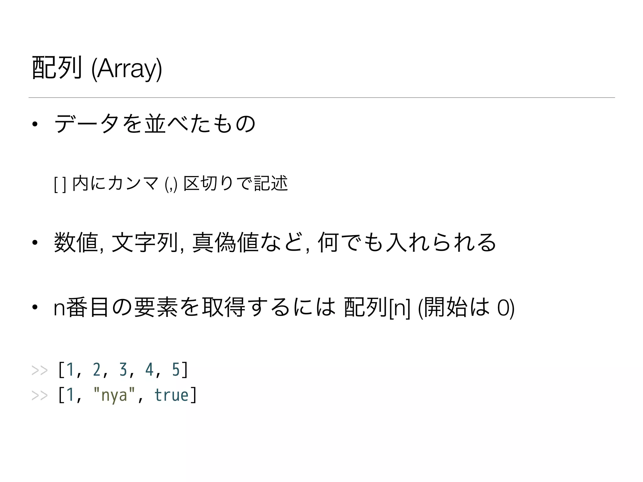 配列 (Array)
• データを並べたもの
[ ] 内にカンマ (,) 区切りで記述
• 数値, 文字列, 真偽値など, 何でも入れられる
• n番目の要素を取得するには 配列[n] (開始は 0)
>> [1, 2, 3, 4, 5]
>> [1, "nya", true]
 