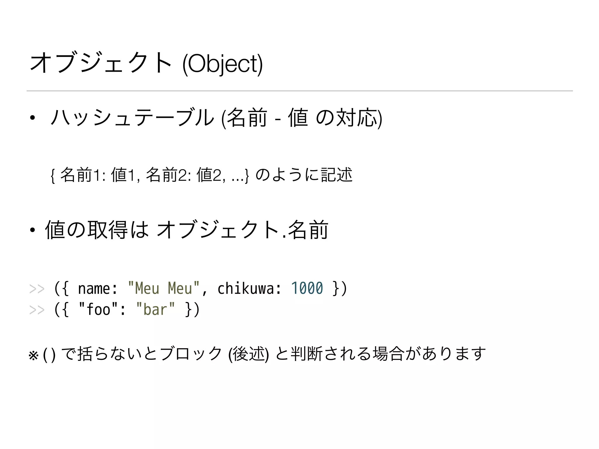 オブジェクト (Object)
• ハッシュテーブル (名前 - 値 の対応)
{ 名前1: 値1, 名前2: 値2, ...} のように記述
• 値の取得は オブジェクト.名前
>> ({ name: "Meu Meu", chikuwa: 1000 })
>> ({ "foo": "bar" })
※ ( ) で括らないとブロック (後述) と判断される場合があります
 