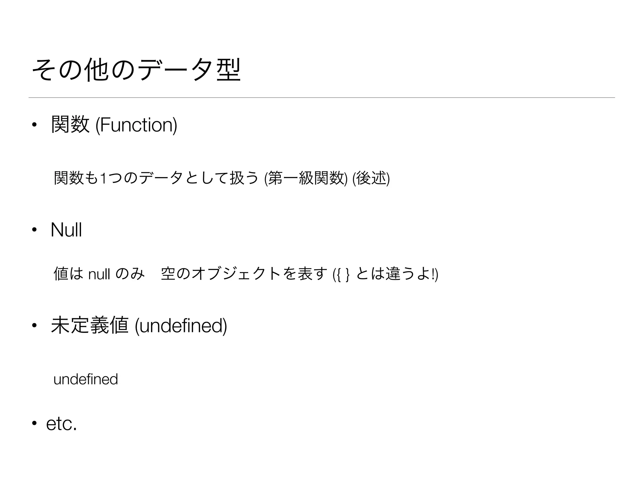 その他のデータ型
• 関数 (Function)
関数も1つのデータとして扱う (第一級関数) (後述)
• Null
値は null のみ 空のオブジェクトを表す ({ } とは違うよ!)
• 未定義値 (undeﬁned)
undeﬁned
• etc.
 