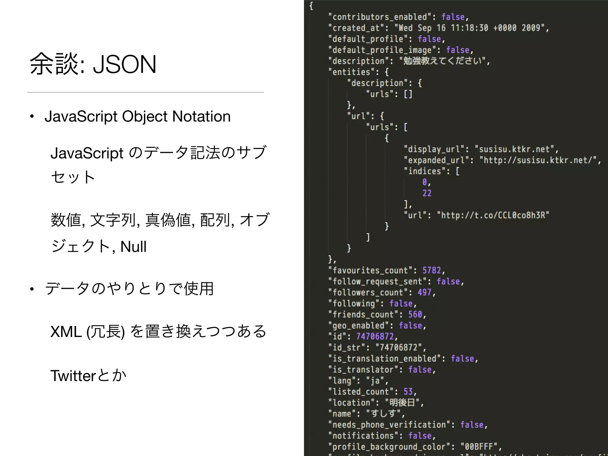 余談: JSON
• JavaScript Object Notation

JavaScript のデータ記法のサブ
セット

数値, 文字列, 真偽値, 配列, オブ
ジェクト, Null

• データのやりとりで使用

XML (冗長) を置き換えつつある

Twitterとか
 