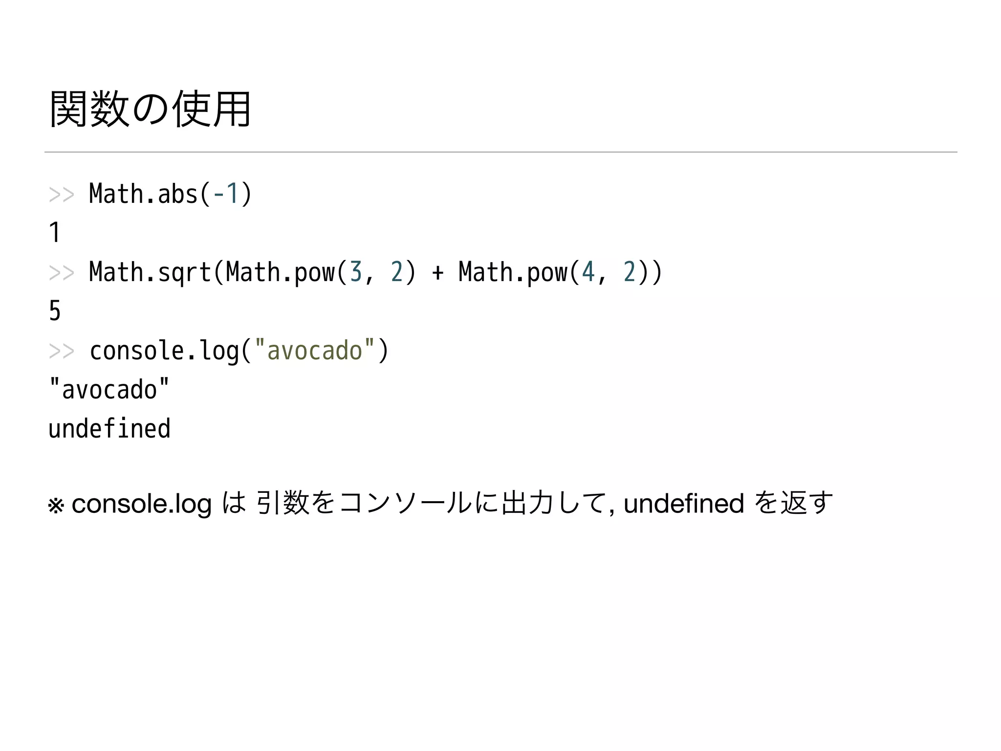 関数の使用
>> Math.abs(-1)
1
>> Math.sqrt(Math.pow(3, 2) + Math.pow(4, 2))
5
>> console.log("avocado")
"avocado"
undefined
※ console.log は 引数をコンソールに出力して, undeﬁned を返す
 