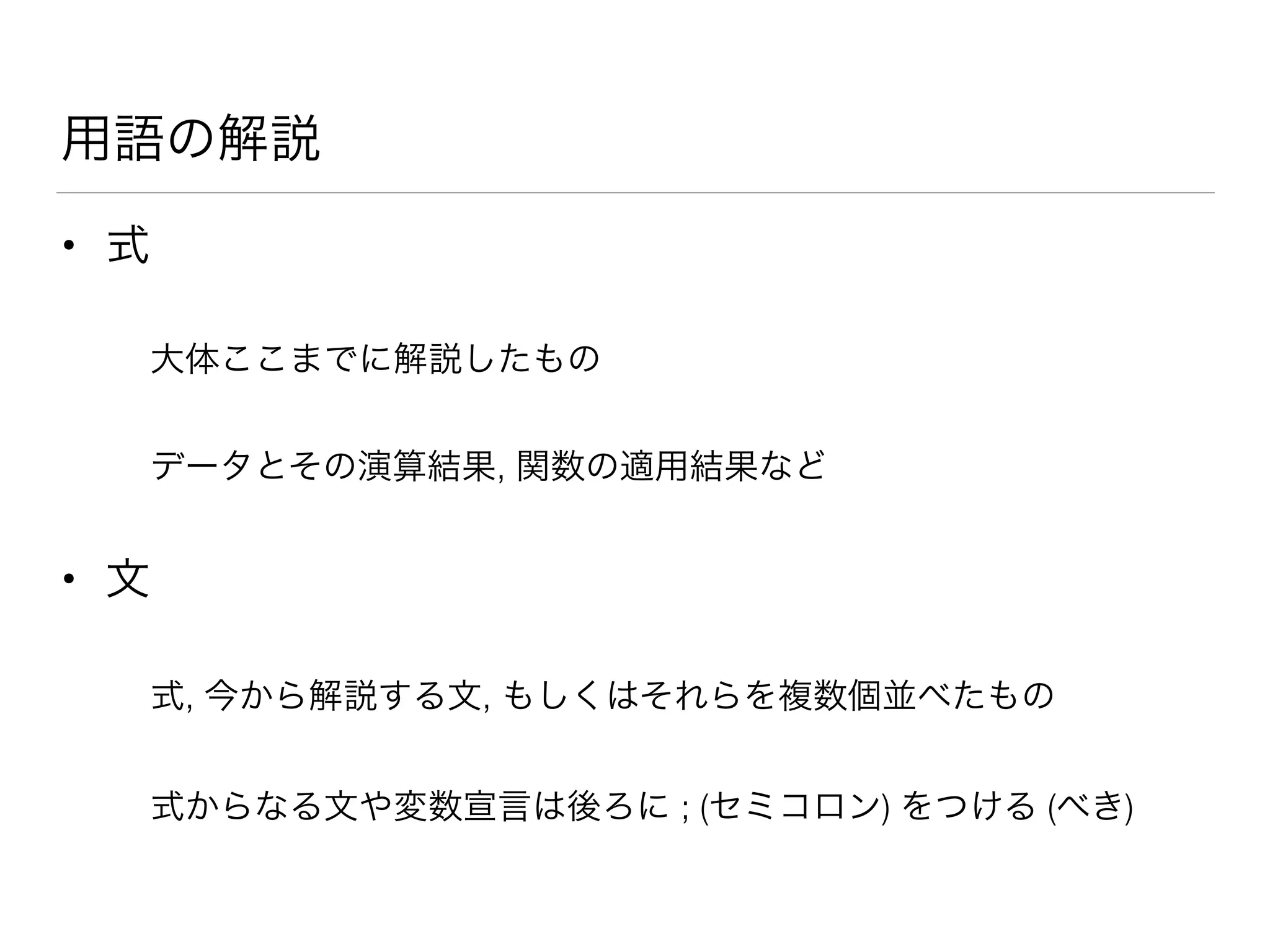 用語の解説
• 式
大体ここまでに解説したもの
データとその演算結果, 関数の適用結果など
• 文
式, 今から解説する文, もしくはそれらを複数個並べたもの
式からなる文や変数宣言は後ろに ; (セミコロン) をつける (べき)
 