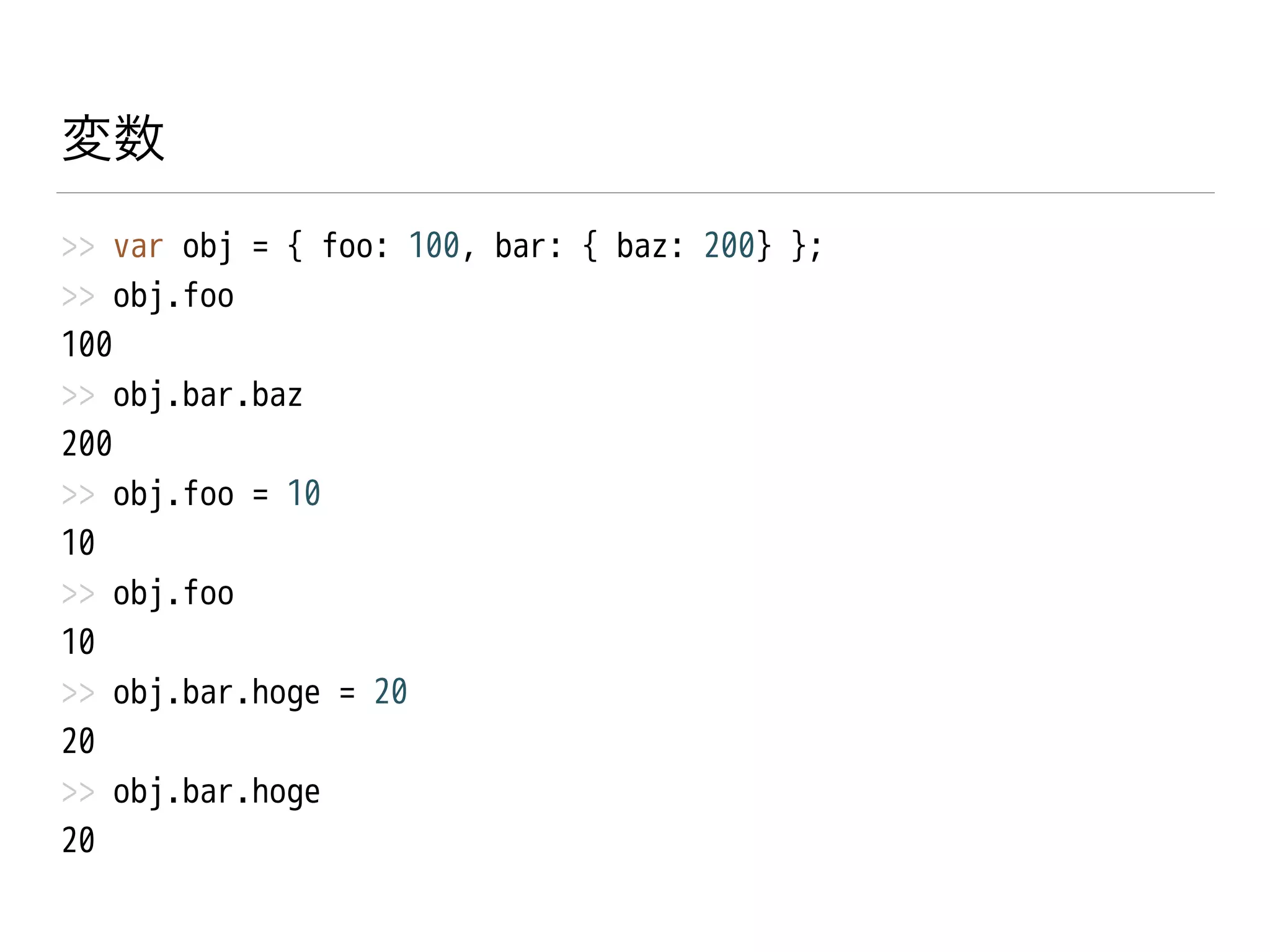 変数
>> var obj = { foo: 100, bar: { baz: 200} };
>> obj.foo
100
>> obj.bar.baz
200
>> obj.foo = 10
10
>> obj.foo
10
>> obj.bar.hoge = 20
20
>> obj.bar.hoge
20
 