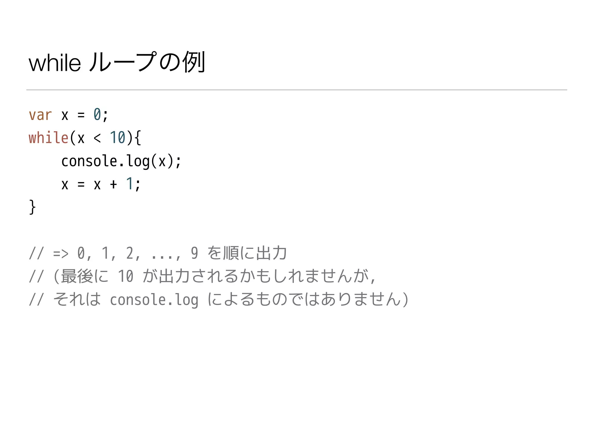 while ループの例
var x = 0;
while(x < 10){
console.log(x);
x = x + 1;
}
!
// => 0, 1, 2, ..., 9 を順に出力
// (最後に 10 が出力されるかもしれませんが,
// それは console.log によるものではありません)
 