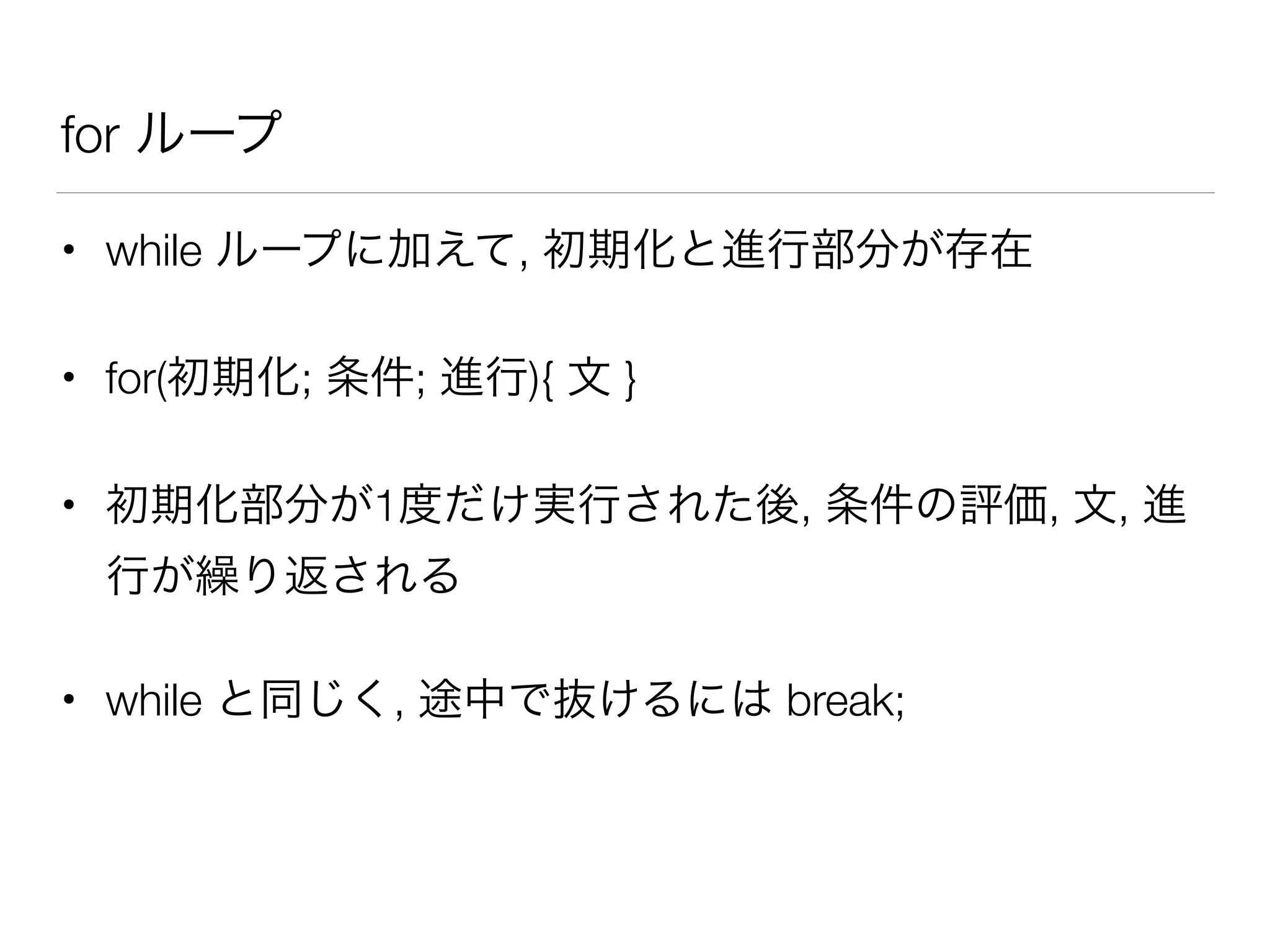 for ループ
• while ループに加えて, 初期化と進行部分が存在
• for(初期化; 条件; 進行){ 文 }
• 初期化部分が1度だけ実行された後, 条件の評価, 文, 進
行が繰り返される
• while と同じく, 途中で抜けるには break;
 