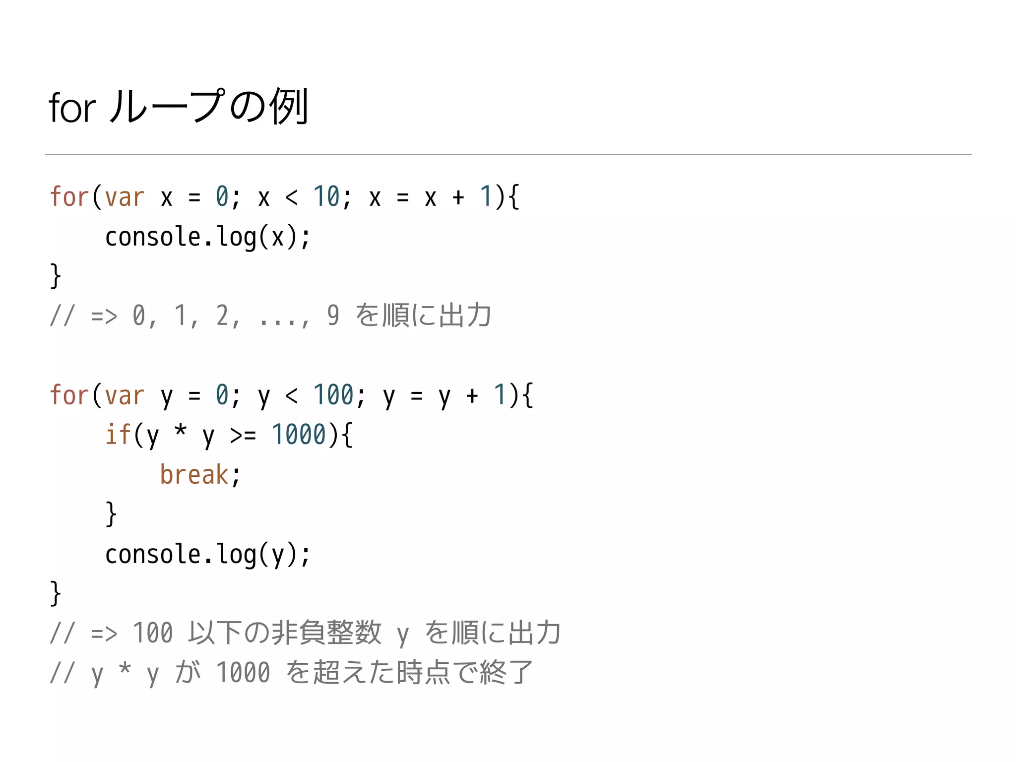 for ループの例
for(var x = 0; x < 10; x = x + 1){
console.log(x);
}
// => 0, 1, 2, ..., 9 を順に出力
!
for(var y = 0; y < 100; y = y + 1){
if(y * y >= 1000){
break;
}
console.log(y);
}
// => 100 以下の非負整数 y を順に出力
// y * y が 1000 を超えた時点で終了
 