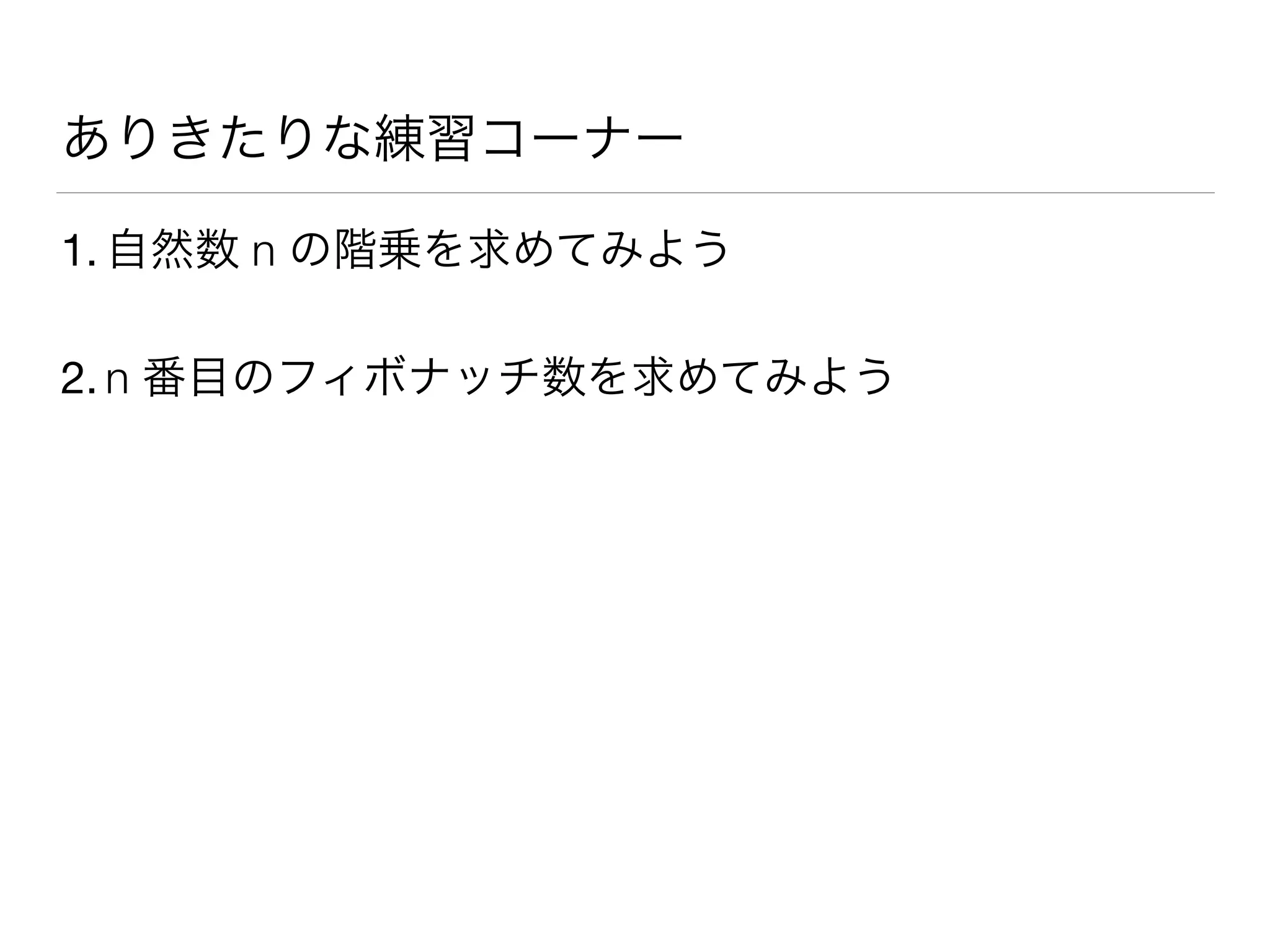 ありきたりな練習コーナー
1. 自然数 n の階乗を求めてみよう
2. n 番目のフィボナッチ数を求めてみよう
 