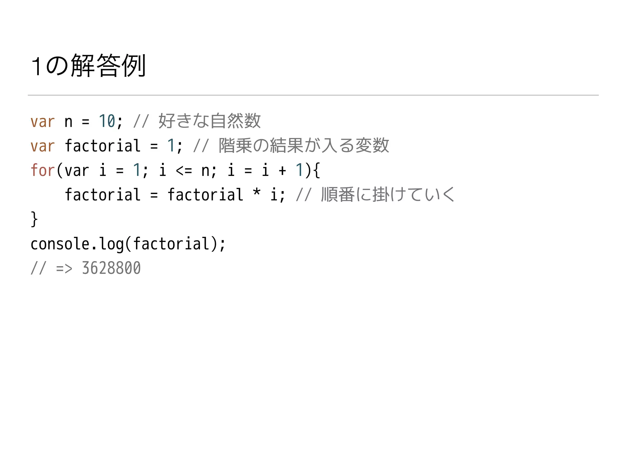 1の解答例
var n = 10; // 好きな自然数
var factorial = 1; // 階乗の結果が入る変数
for(var i = 1; i <= n; i = i + 1){
factorial = factorial * i; // 順番に掛けていく
}
console.log(factorial);
// => 3628800
 
