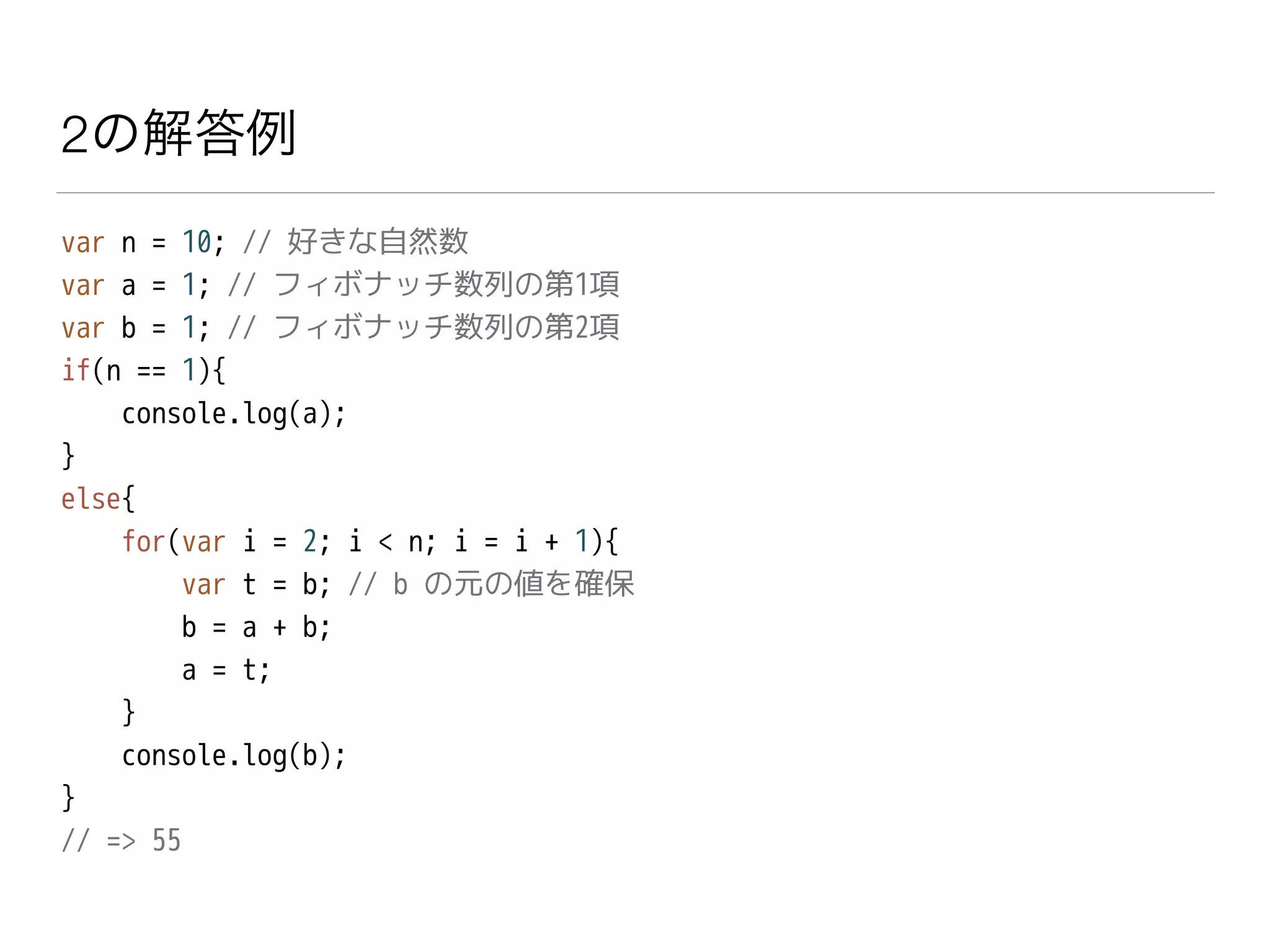 2の解答例
var n = 10; // 好きな自然数
var a = 1; // フィボナッチ数列の第1項
var b = 1; // フィボナッチ数列の第2項
if(n == 1){
console.log(a);
}
else{
for(var i = 2; i < n; i = i + 1){
var t = b; // b の元の値を確保
b = a + b;
a = t;
}
console.log(b);
}
// => 55
 