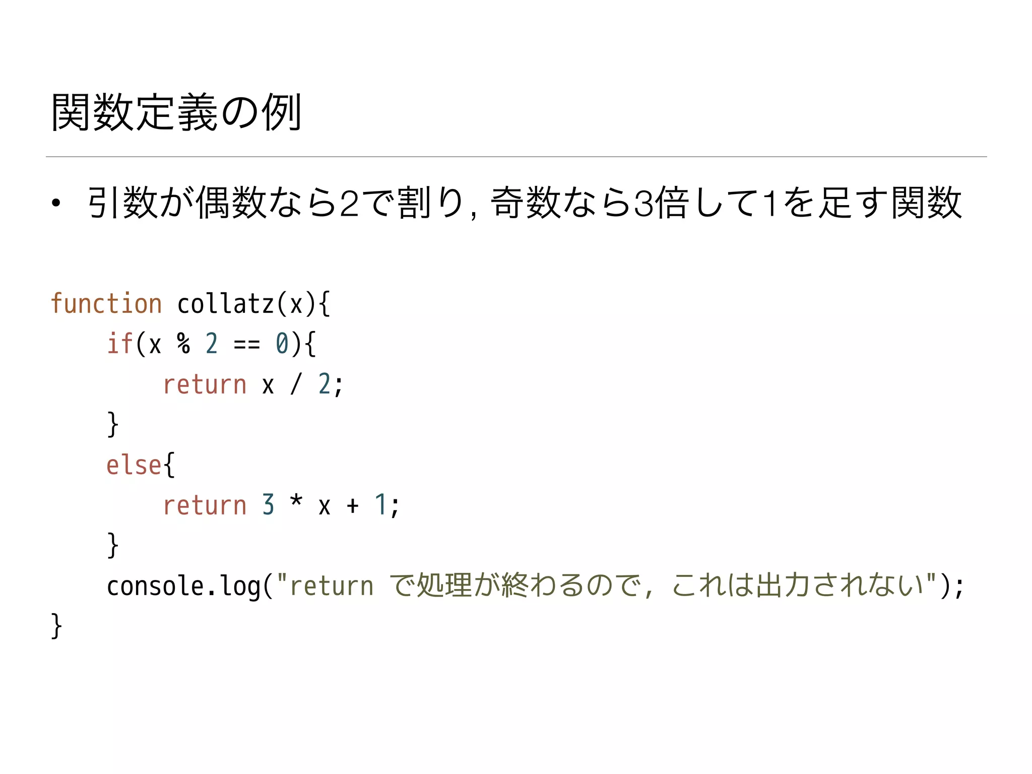関数定義の例
• 引数が偶数なら2で割り, 奇数なら3倍して1を足す関数
function collatz(x){
if(x % 2 == 0){
return x / 2;
}
else{
return 3 * x + 1;
}
console.log("return で処理が終わるので, これは出力されない");
}
 