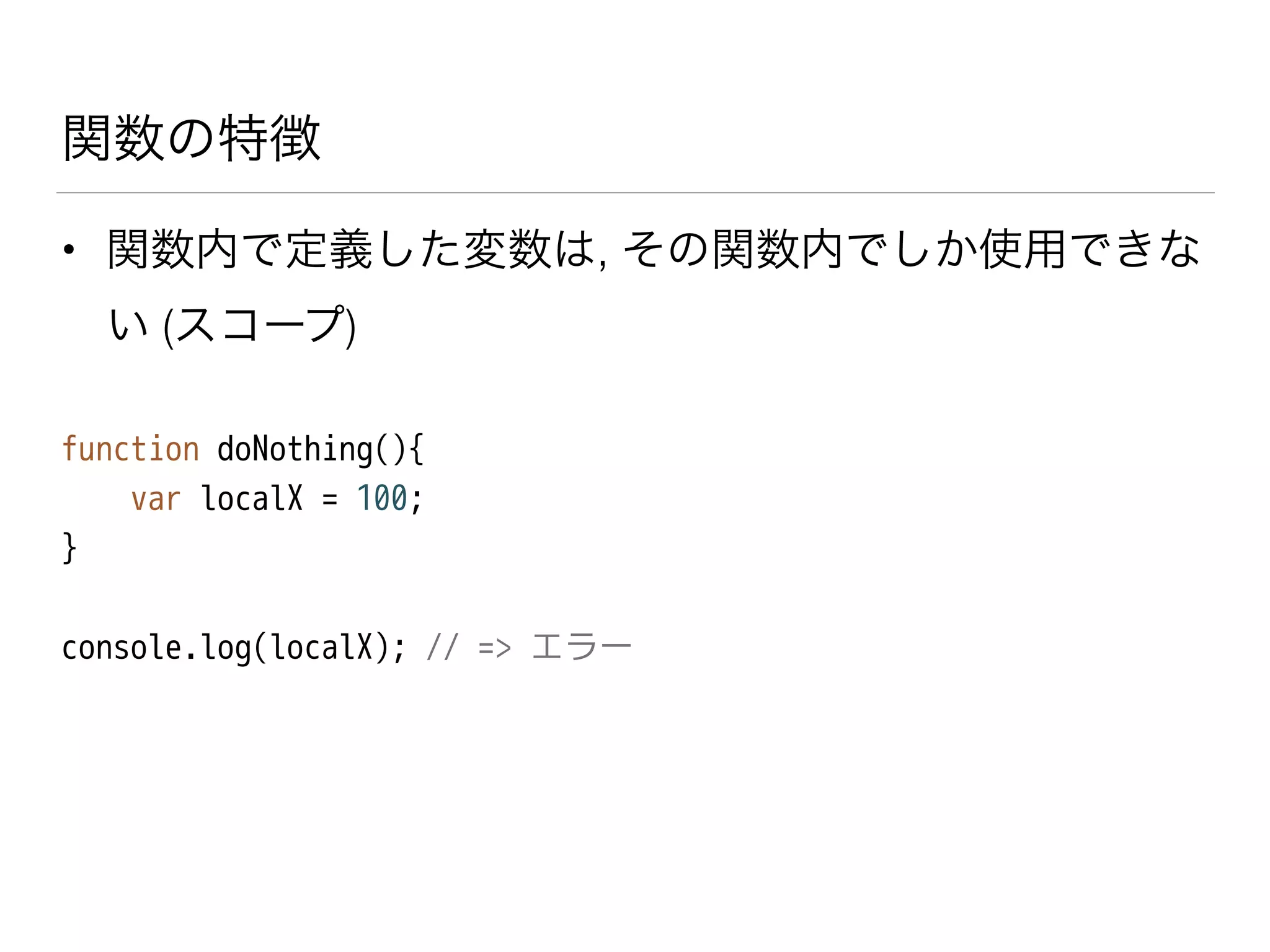 関数の特徴
• 関数内で定義した変数は, その関数内でしか使用できな
い (スコープ)
function doNothing(){
var localX = 100;
}
!
console.log(localX); // => エラー
 