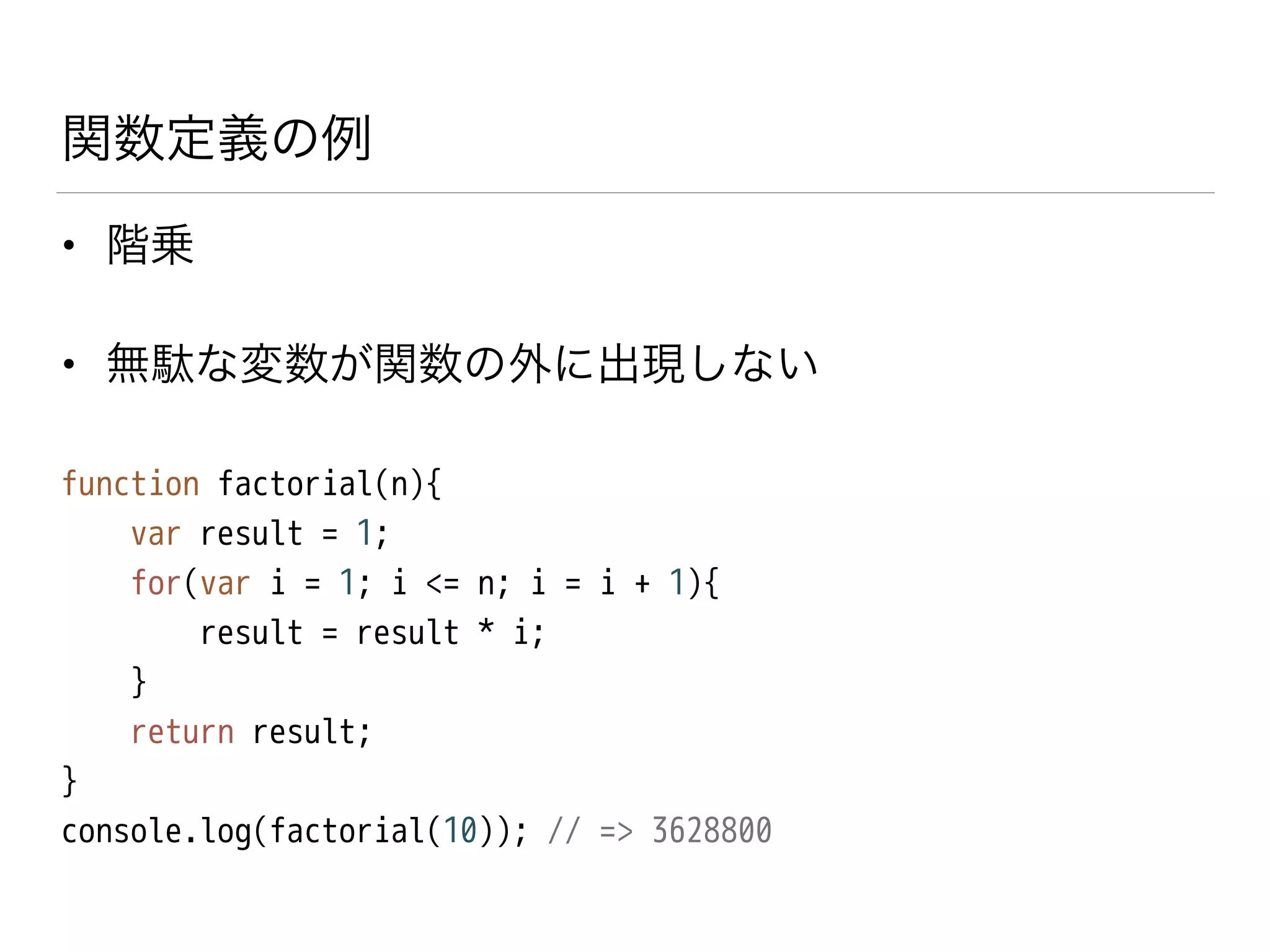 関数定義の例
• 階乗
• 無駄な変数が関数の外に出現しない
function factorial(n){
var result = 1;
for(var i = 1; i <= n; i = i + 1){
result = result * i;
}
return result;
}
console.log(factorial(10)); // => 3628800
 