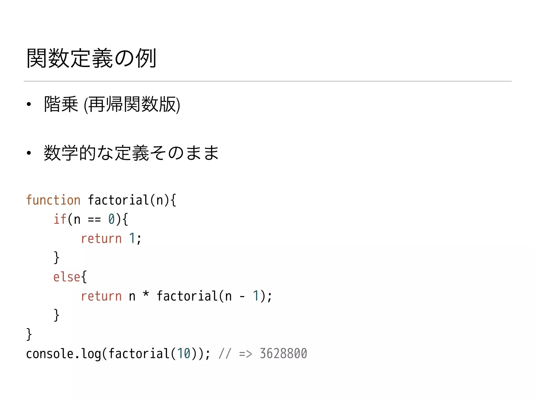 関数定義の例
• 階乗 (再帰関数版)
• 数学的な定義そのまま
function factorial(n){
if(n == 0){
return 1;
}
else{
return n * factorial(n - 1);
}
}
console.log(factorial(10)); // => 3628800
 