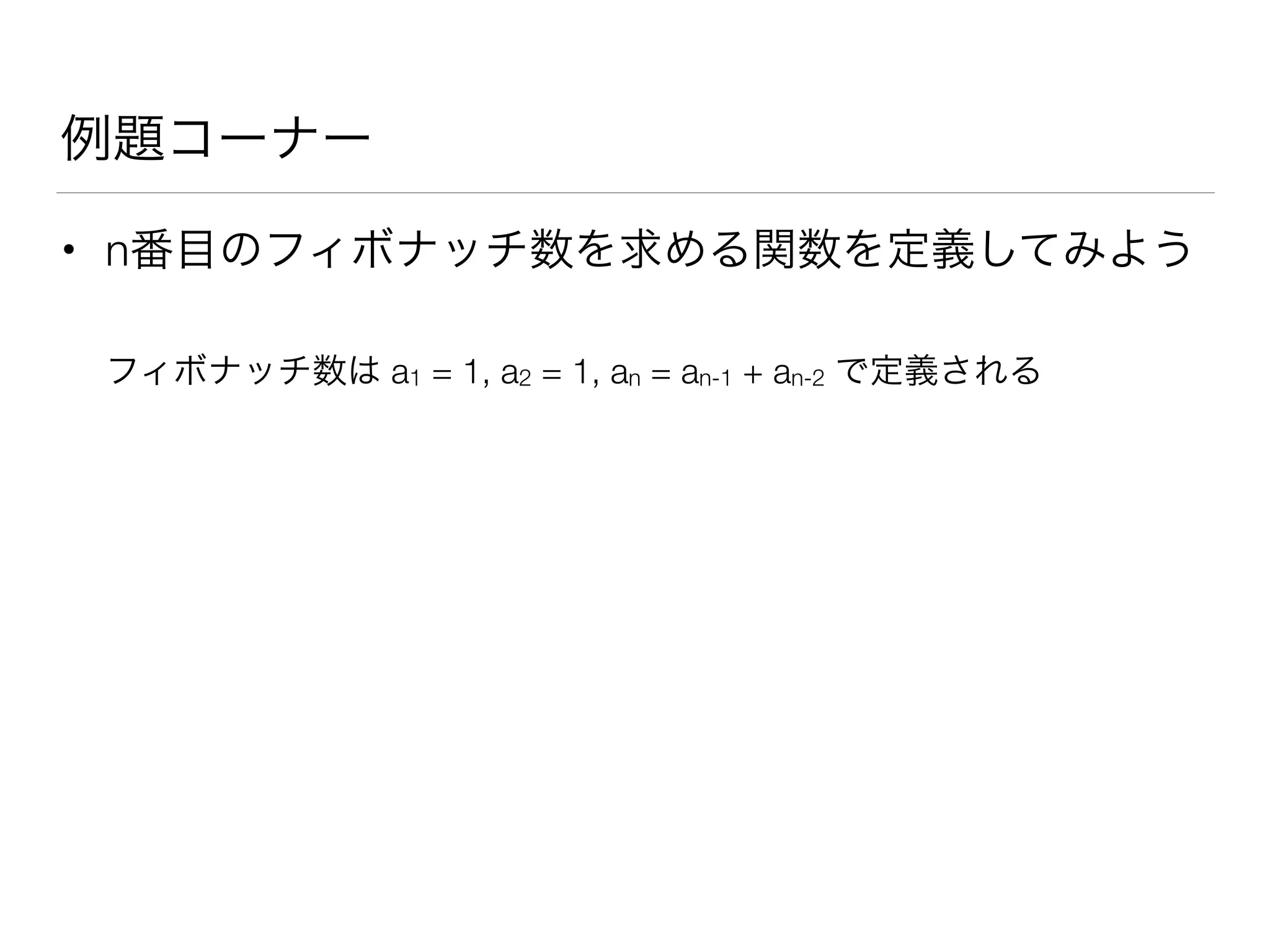 例題コーナー
• n番目のフィボナッチ数を求める関数を定義してみよう
フィボナッチ数は a1 = 1, a2 = 1, an = an-1 + an-2 で定義される
 