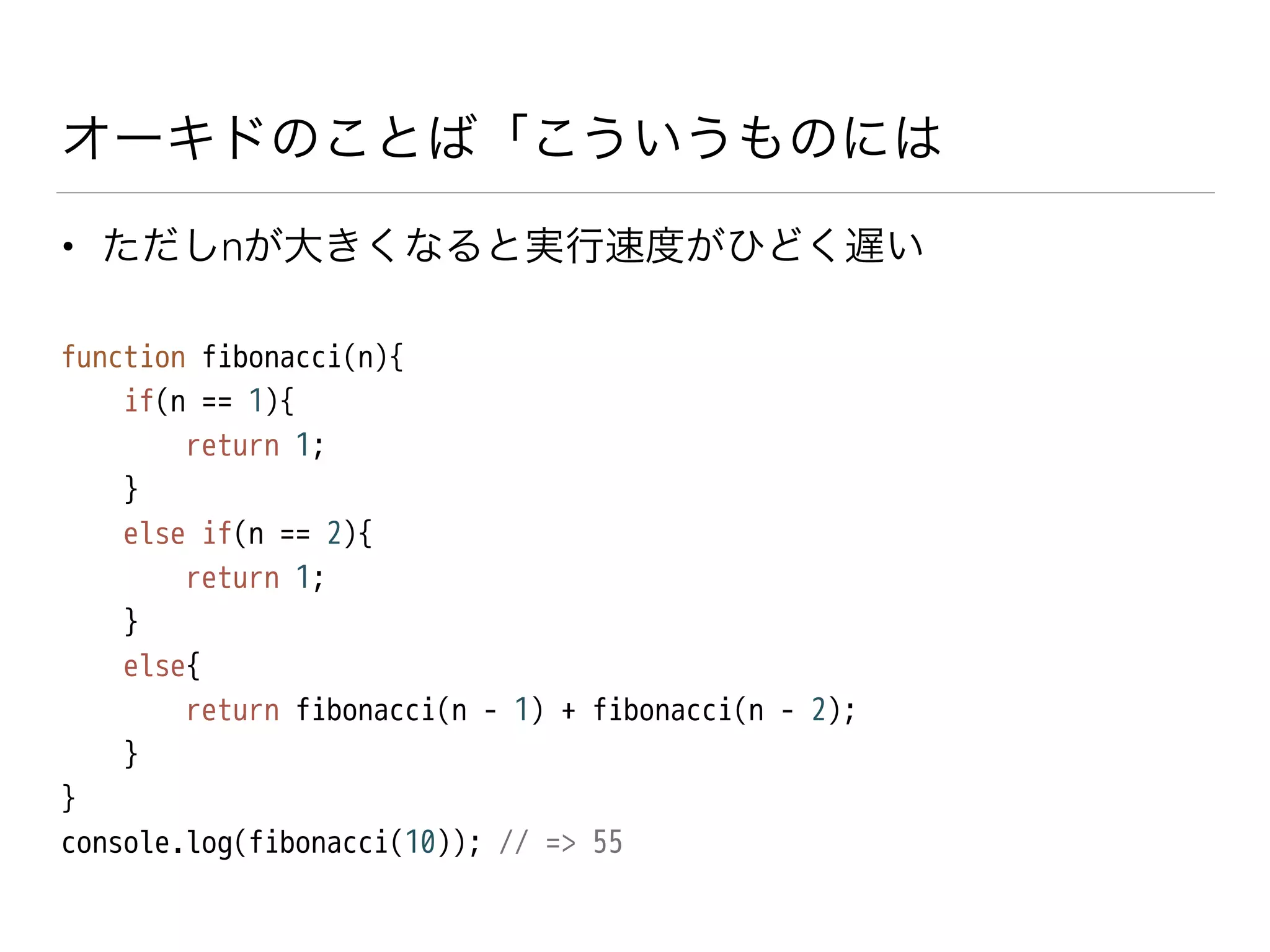 オーキドのことば「こういうものには
• ただしnが大きくなると実行速度がひどく遅い
function fibonacci(n){
if(n == 1){
return 1;
}
else if(n == 2){
return 1;
}
else{
return fibonacci(n - 1) + fibonacci(n - 2);
}
}
console.log(fibonacci(10)); // => 55
 